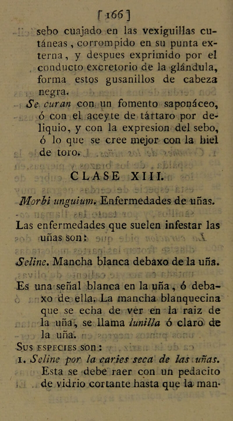 sebo cuajado en las vexiguillas cu- táneas , corrompido en su punta ex- terna , y despues exprimido por el conducto excretorio de la glándula, forma estos gusanillos de cabeza negra. Se curan con un fomento saponáceo, ó con el aceyte de tártaro por de- liquio, y con la expresión del sebo, ó lo que se cree mejor con la hiel de toro. CLASE XIII. Vi::, el : '• ' .•.Sur ti -fq élí &i'-* Morbi unguium. Enfermedades de uñas. './■ ■ 1 r 5$1 OÍÜ J --V Las enfermedades que suelen infestar las uñas soni' •.m Á C • ' ' * {£fl' ( * , * ; »  -' •' ' Seline. Mancha blanca debaxo de la uña. (í s>v:iq' .!> i:< • Es una señal blanca en la uña, ó deba- xo de ella. La mancha blanquecina que se echa de ver en la raiz de la uña, se llama lunilla ó claro de la uña. r Sus especies son.: i. S eline por la caries seca de las uñas. Esta se debe raer con un pedacito de vidrio cortante hasta que la man-