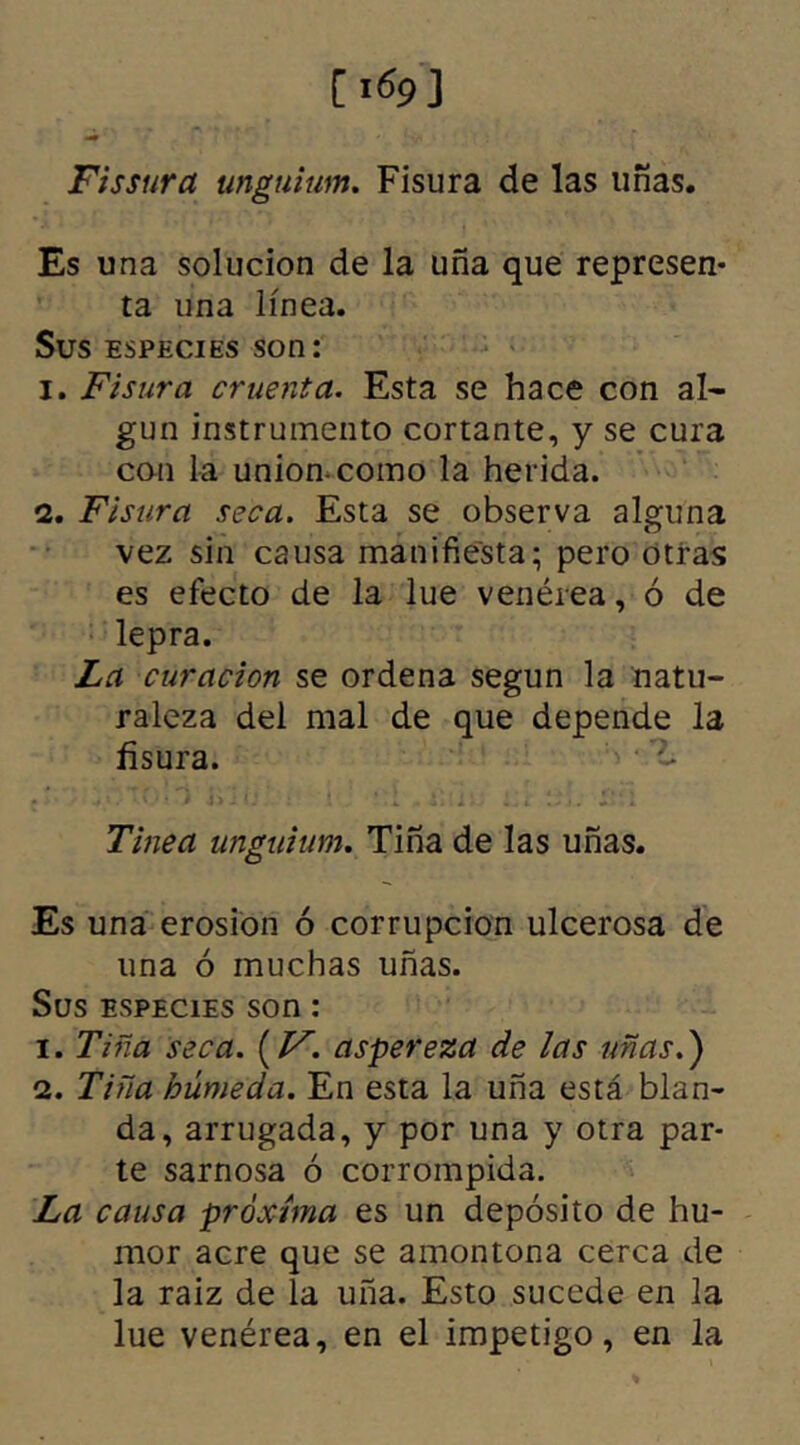 Fissura unguium. Fisura de las uñas. Es una solución de la uña que represen- ta una línea. Sus especies son: 1. Fisura cruenta. Esta se hace con al- gún instrumento cortante, y se cura con la unión-como la herida. 2. Fisura seca. Esta se observa alguna vez sin causa manifiesta; pero otras es efecto de la lúe venérea, ó de lepra. La curación se ordena según la natu- raleza del mal de que depende la fisura. ■ - Tinea unguium. Tiña de las uñas. Es una erosión ó corrupción ulcerosa de una ó muchas uñas. Sus especies son: 1. Tiña seca. (F. aspereza de las uñas.) 2. Tiña húmeda. En esta la uña está blan- da, arrugada, y por una y otra par- te sarnosa ó corrompida. La causa próxima es un depósito de hu- mor acre que se amontona cerca de la raiz de la uña. Esto sucede en la lúe venérea, en el impetigo, en la