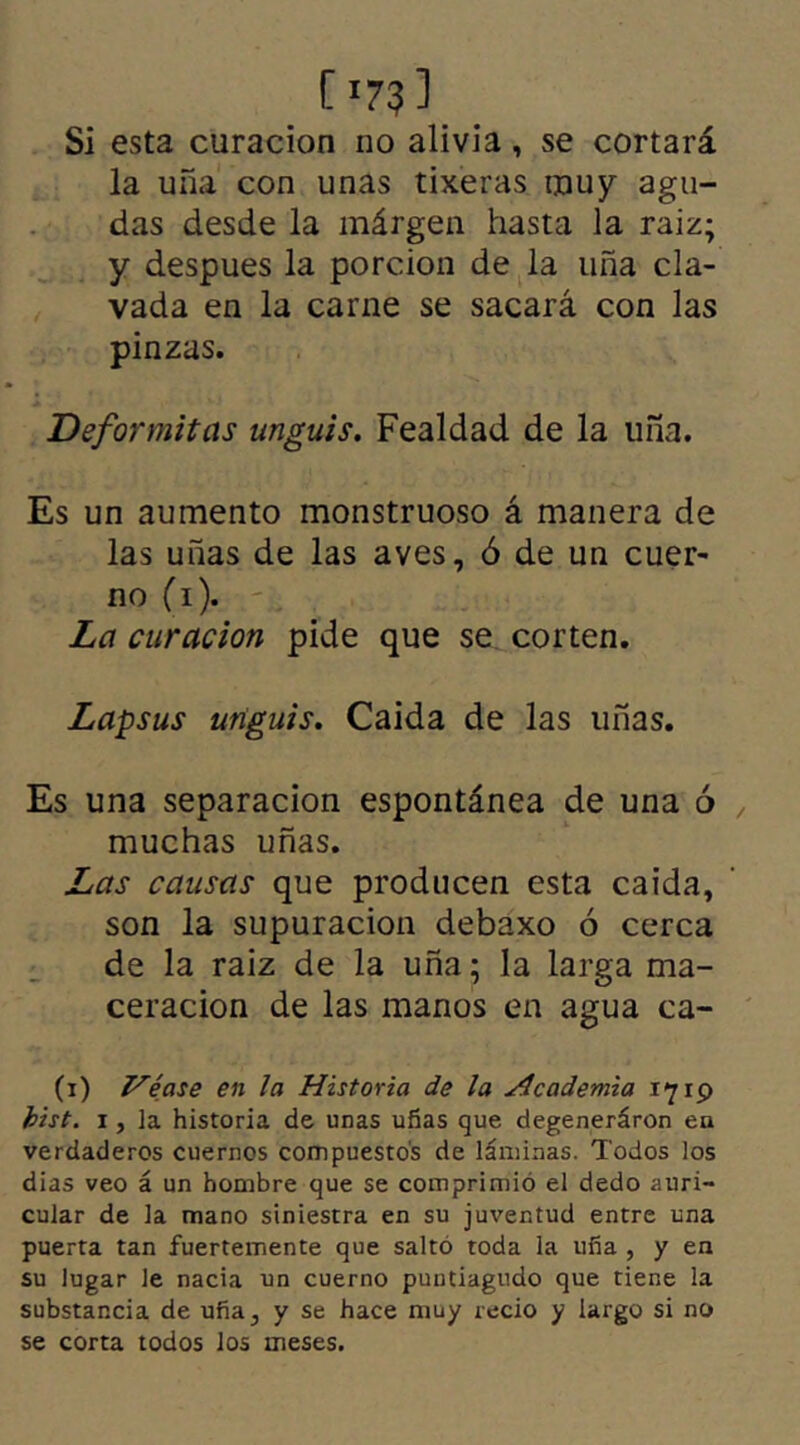 [ x73 ] Si esta curación no alivia, se cortará la uña con unas tixeras nouy agu- das desde la márgen hasta la raiz; y despues la porción de la uña cla- vada en la carne se sacará con las pinzas. Deformitas unguis. Fealdad de la uña. Es un aumento monstruoso á manera de las uñas de las aves, ó de un cuer- no (i). La curación pide que se corten. Lapsus unguis. Caída de las uñas. Es una separación espontánea de una ó , muchas uñas. Las causas que producen esta caída, son la supuración debaxo ó cerca de la raiz de la uña; la larga ma- ceracion de las manos en agua ca- (i) Véase en la Historia de la Academia 1719 bist. 1, la historia de unas uñas que degeneráron en verdaderos cuernos compuestos de láminas. Todos los dias veo á un hombre que se comprimió el dedo auri- cular de la mano siniestra en su juventud entre una puerta tan fuertemente que saltó toda la uña , y en su lugar le nacía un cuerno puntiagudo que tiene la substancia de uña, y se hace muy recio y largo si no se corta todos los meses.