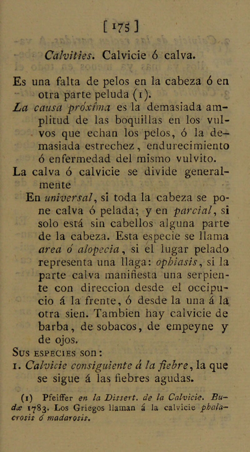 [ *7S 3 Calvities. Calvicie ó calva. Es una falta de pelos en la cabeza ó en otra parte peluda (i). La causa próxima es la demasiada am- plitud de las boquillas en los vul- vos que echan los pelos, ó la de- masiada estrechez, endurecimiento ó enfermedad del mismo vulvito. La calva ó calvicie se divide general- mente En universal, si toda la cabeza se po- ne calva ó pelada; y en parcial, si solo está sin cabellos alguna parte de la cabeza. Esta especie se llama area ó alopecia, si el lugar pelado representa una llaga: ophiasis, si la parte calva manifiesta una serpien- te con dirección desde el occipu- cio á la frente, ó desde la una á la otra sien. También hay calvicie de barba, de sobacos, de empeyne y de ojos. Sus especies son: i. Calvicie consiguiente á la fiebre, la que se sigue á las fiebres agudas. (i) Pfeiffer en la Dissert. de la Calvicie. Bu- d¿e 1783. Los Griegos llaman á la calvicie pbala- crosis ó madarosis.