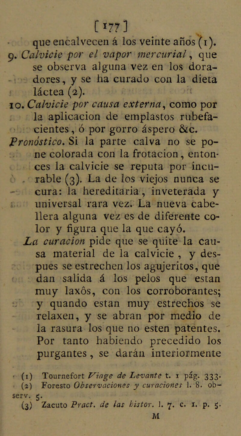 [>?7] que encalvecen á los veinte años (i). 9. Calvicie por el vapor mercurial, que se observa alguna vez en los dora- dores , y se ha curado con la dieta láctea (2). 10. Calvicie por causa externa, como por la aplicación de emplastos rubefa- cientes , ó por gorro áspero &c. Pronóstico. Si la parte calva no se po- ne colorada con la frotación, enton- ces la calvicie se reputa por incu- rable (3). La de los viejos nunca se cura: la hereditaria, inveterada y universal rara vez. La nueva cabe- llera alguna vez es de diferente co- lor y figura que la que cayó. La curación pide que se quite la cau- sa material de la calvicie , y des- pues se estrechen los agujeritos, que dan salida á los pelos que están muy laxos, con los corroborantes; y quando están muy estrechos se relaxen, y se abran por medio de la rasura los que no esten patentes. Por tanto habiendo precedido los purgantes, se darán interiormente ■ (1) Tournefort Viage de Levante t. 1 pág. 333. (2) Foresto Observaciones y curaciones 1. 8. ob- serv. 5. (3) Zacuto Pract. de las bistor. 1. 7. c. 1. p. M