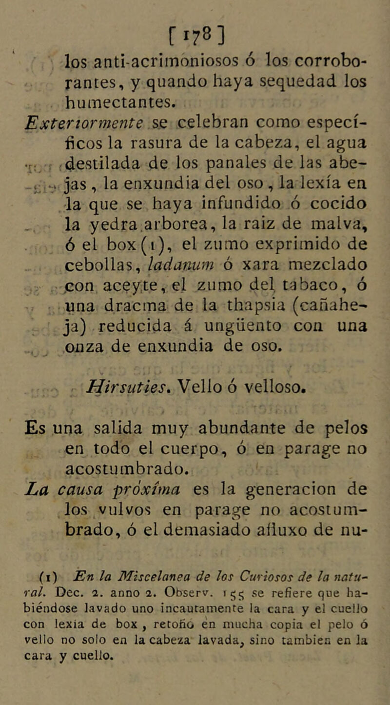 [178] los anti-acrimoniosos ó los corrobo- rantes, y quando haya sequedad los hu mectantes. Exter tormente se celebran como especí- ficos la rasura de la cabeza, el agua destilada de los panales de las abe- . jas, la enxundia del oso, la lexía en la que se haya infundido 6 cocido la yedra arborea, la raiz de malva, ó el box(i), el zumo exprimido de cebollas, ladanum ó xara mezclado con aceyte, el zumo del. tabaco, ó una dracma de la thapsia (cañahe- ja) reducida á ungüento con una onza de enxundia de oso. Hirsuties. Vello ó velloso. Es una salida muy abundante de pelos en todo el cuerpo, ó en parage no acostu mbrado. La causa próxima es la generación de los vulvos en parage no acostum- brado, ó el demasiado afluxo de ñu- tí) En la Miscelánea de los Curiosos de la natu- ral. Dec. i. anno a. Observ. 155 se refiere que ha- biéndose lavado uno incautamente la cara y el cuello con lexia de box , retoño en mucha copia el pelo ó vello no solo en la cabeza lavada, sino también en la cara y cuello.