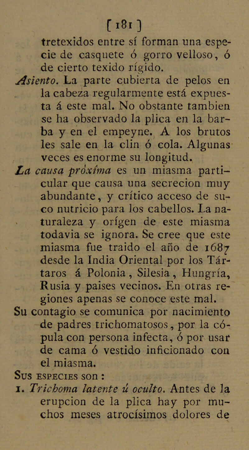 C >8i ] tretexidos entre sí forman una espe- cie de casquete ó gorro velloso, ó de cierto texido rígido. Asiento. La parte cubierta de pelos en la cabeza regularmente está expues- ta á este mal. No obstante también se ha observado la plica en la bar- ba y en el empeyne. A los brutos les sale en la clin ó cola. Algunas veces es enorme su longitud. La causa próxima es un miasma parti- cular que causa una secreción muy abundante, y crítico acceso de su- co nutricio para los cabellos. La na- turaleza y origen de este miasma todavía se ignora. Se cree que este miasma fue traído el año de 1687 desde la India Oriental por los Tár- taros á Polonia , Silesia , Hungría, Rusia y países vecinos. En otras re- giones apenas se conoce este mal. Su contagio se comunica por nacimiento de padres trichomatosos, por la có- pula con persona infecta, ó por usar de cama ó vestido inficionado con el miasma. Sus especies son: 1. Trichoma latente ú oculto. Antes de la erupción de la plica hay por mu- chos meses atrocísimos dolores de