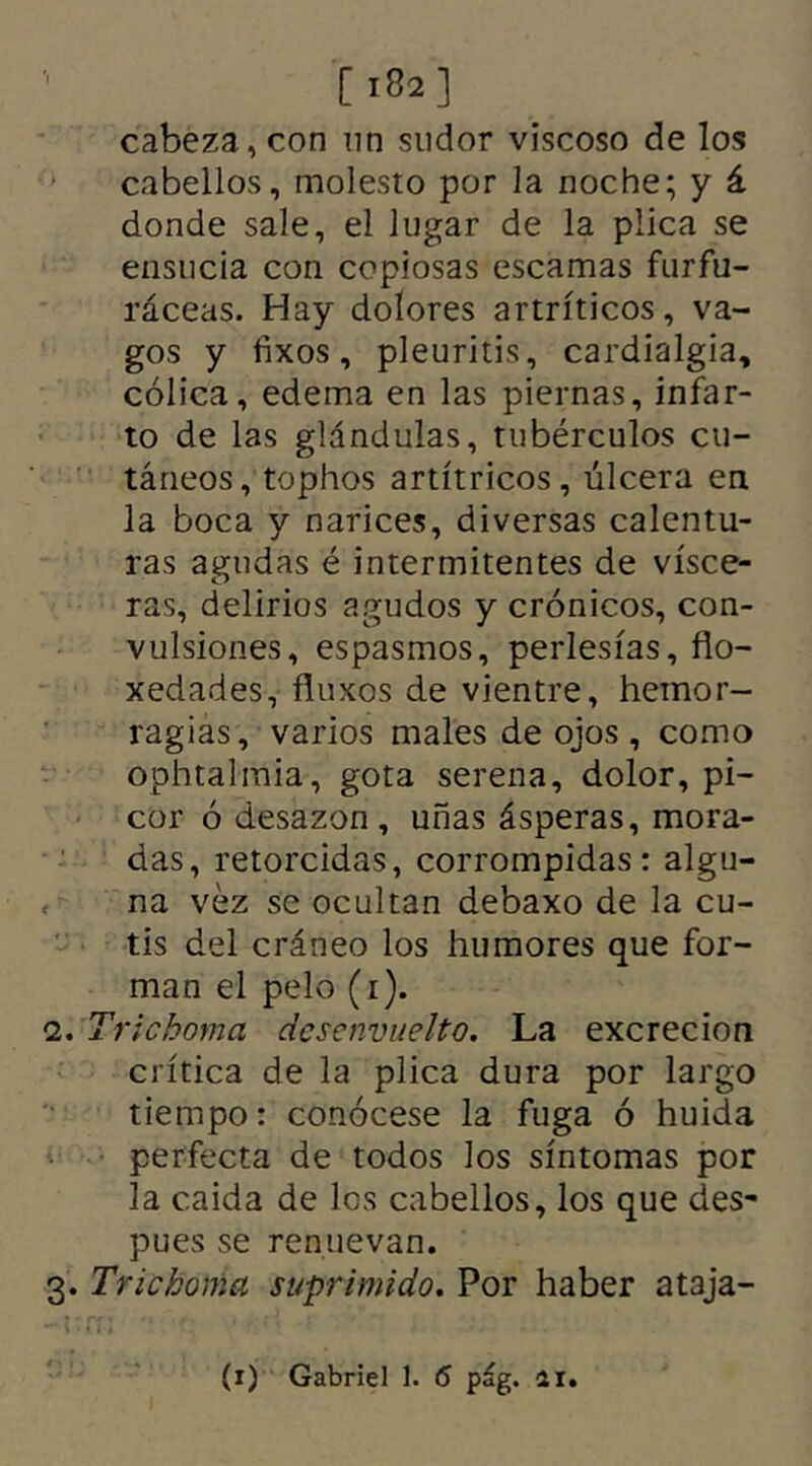 [ 182 ] cabeza, con nn sudor viscoso de los cabellos, molesto por la noche; y á donde sale, el lugar de la plica se ensucia con copiosas escamas furfu- ráceas. Hay dolores artríticos, va- gos y fixos, pleuritis, cardialgía, cólica, edema en las piernas, infar- to de las glándulas, tubérculos cu- táneos, tophos artítricos, úlcera en la boca y narices, diversas calentu- ras agudas é intermitentes de visce- ras, delirios agudos y crónicos, con- vulsiones, espasmos, perlesías, flo- xedades, fluxos de vientre, hemor- ragias, varios males de ojos , como ophtaimia, gota serena, dolor, pi- cor ó desazón, uñas ásperas, mora- das, retorcidas, corrompidas: algu- na vez se ocultan debaxo de la cu- tis del cráneo los humores que for- man el pelo (i). 2. Trie,boma desenvuelto. La excreción crítica de la plica dura por largo tiempo: conócese la fuga ó huida perfecta de todos los síntomas por la caída de los cabellos, los que des- pues se renuevan. 3. Trie boma suprimido. Por haber ataja-