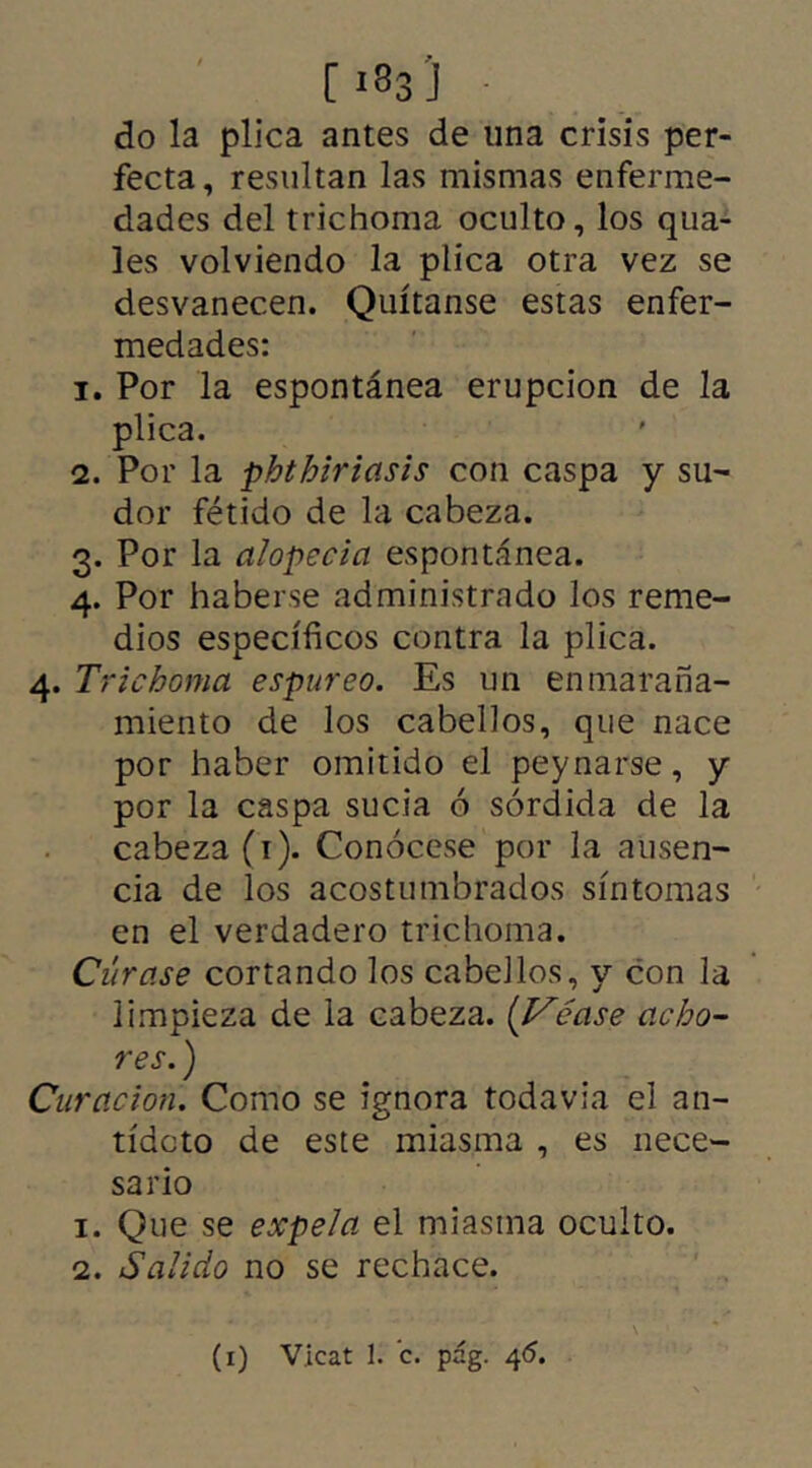 C 1 «3 'J ■ do la plica antes de una crisis per- fecta, resultan las mismas enferme- dades del trichoma oculto, los qua- les volviendo la plica otra vez se desvanecen. Quítanse estas enfer- medades: 1. Por la espontánea erupción de la plica. 2. Por la phthiriasis con caspa y su- dor fétido de la cabeza. 3. Por la alopecia espontánea. 4. Por haberse administrado los reme- dios específicos contra la plica. 4. Trichoma espúreo. Es un enmaraña- miento de los cabellos, que nace por haber omitido el peynarse, y por la caspa sucia ó sórdida de la cabeza (1). Conócese por la ausen- cia de los acostumbrados síntomas en el verdadero trichoma. Cúrase cortando los cabellos, y con la limpieza de la cabeza. ('Vcase acho- res. ) Curación. Como se ignora todavía el an- tídoto de este miasma , es nece- sario 1. Que se expe/a el miasma oculto. 2. Salido no se rechace.