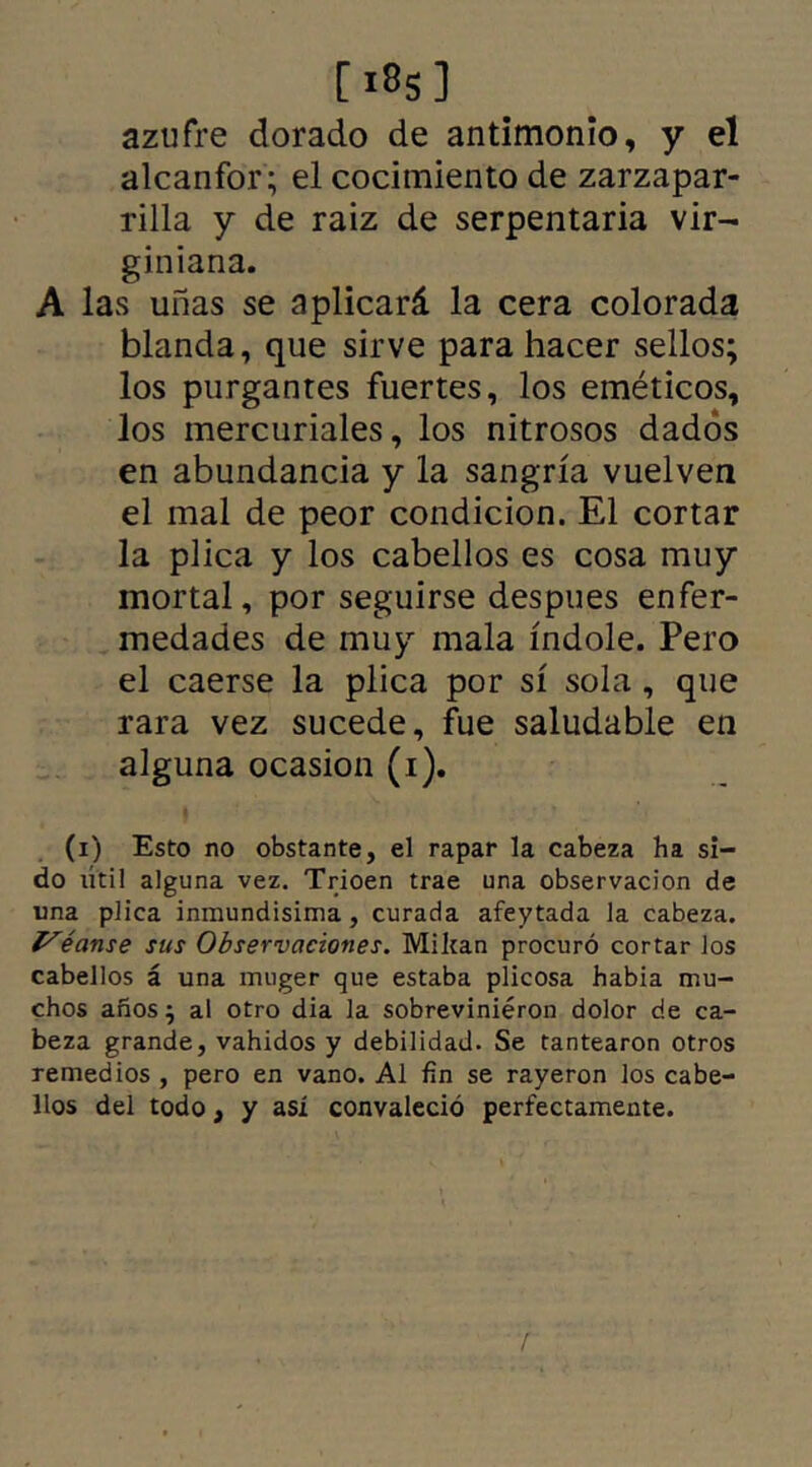 azufre dorado de antimonio, y el alcanfor; el cocimiento de zarzapar- rilla y de raiz de serpentaria vir- giniana. A las uñas se aplicará la cera colorada blanda, que sirve para hacer sellos; los purgantes fuertes, los eméticos, los mercuriales, los nitrosos dados en abundancia y la sangría vuelven el mal de peor condición. El cortar la plica y los cabellos es cosa muy mortal, por seguirse despues enfer- medades de muy mala índole. Pero el caerse la plica por sí sola , que rara vez sucede, fue saludable en alguna ocasión (i). (i) Esto no obstante, el rapar la cabeza ha si- do lítil alguna vez. Trioen trae una observación de una plica inmundísima, curada afeytada la cabeza. yéanse sus Observaciones. Mikan procuró cortar los cabellos á una muger que estaba plicosa había mu- chos años ^ al otro dia la sobrevinieron dolor de ca- beza grande, vahídos y debilidad. Se tantearon otros remedios , pero en vano. Al fin se rayeron los cabe- llos del todo, y así convaleció perfectamente.