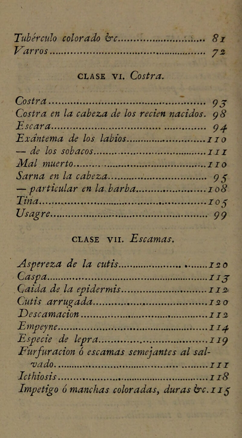 Tubérculo colorado hrc Varros 81 72 clase vi. Costra. Costra T Costra en la cabeza de los recien nacidos. Escara Exantema de los labios — de los sobacos Mal muerto Sarna en la cabeza — particular en la, barba Tina Usagre 93 9S 94 110 ni lio 95 10S I05 ■ 99 clase vii. Escamas. Aspereza de la cutis 120 Caspa 1 ij Caída de la epidermis 112 Cutis arrugada 120 Descamación 112 Empeyne 114 Especie de lepra n9 Furfuracion ó escamas semejantes al sal- vado ni Icthiosis 118 Impetigo ó manchas coloradas, duras érc.iif