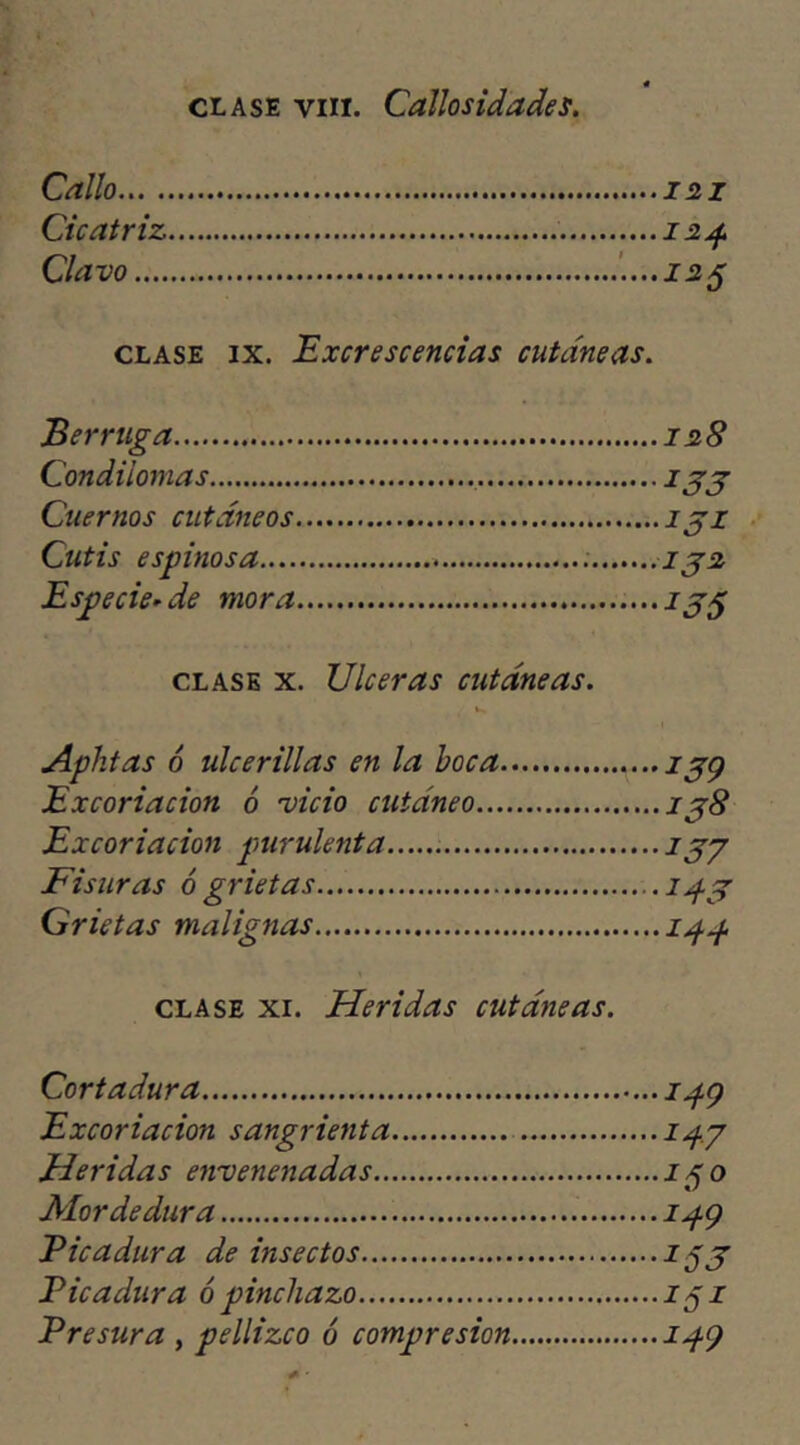 clase yin. Callosidades. Callo 121 Cicatriz 124. Clavo 125 clase ix. Excrescencias cutáneas. Berruga 128 Condilomas 133 Cuernos cutáneos 131 Cutis espinosa 132 Especie-de mora 135 clase x. Ulceras cutáneas. Aphtas 6 ulcerillas en la boca 2jp Excoriación ó vicio cutáneo 138 Excoriación purulenta 133 Fisuras ó grietas 14.3 Grietas malignas i/f.p clase xi. Heridas cutáneas. Cortadura ipy Excoriación sangrienta ipy Heridas envenenadas i¿¡o Mordedura 2^9 Picadura de insectos 153 Picadura ó pinchazo 252 Presura , pellizco ó compresión ipy