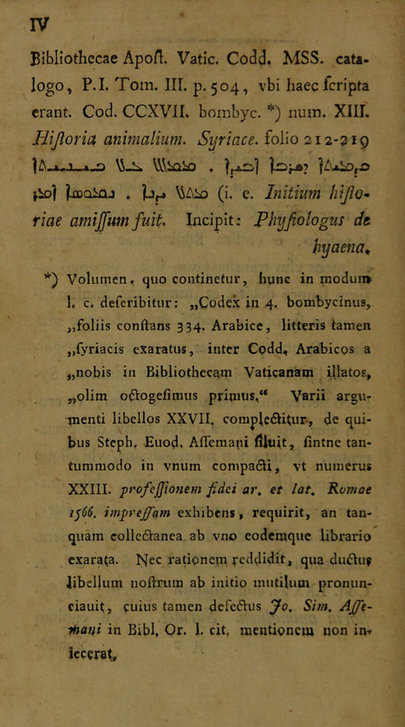 Bibliothecae Apofl. Vatie. Codd. MSS. cata- logo, P.I. Tom. III. p. 504 , vbi haec feripta erant. Cod. CCXVII. bombyc. *) num. XIII. Hifloria animalium. Syriace, folio 212-219 jooainj . jLy \SAio (i. e. Initium hijlo- riae amijfumfuit. Incipit: Phyfiologm dt hyaena, *) Volumen, quo continetur, hunc in modun» 1. c. deferibitur: „Codex in 4. bombycinus, „foliis conflans 334. Arabice, litteris tamen ,,fyriacis exaratus, inter Codd, Arabicos a „nobis in Bibliothecam Vaticanam illatos, „olim oftogefimus primus,“ Varii argu- inenti libellos XXVII, compledtitur, de qui- bus Steph, Euod. Aflcma^i filuit, fintne tan- tummodo in vnum compadU, vt numerus XXIII. profcjjionem fidei ar. et lat. Rvmae 1566. impreffam exhibens, requirit, an tan- quam eolledtanea ab vno codemque librario exarata. bjec rationem reddidit, qua duftu? libellum noftrum ab initio mutilum pronun- ciauit, cuius tamen defedhis jto. Sim. Ajfie- ihani in Bibi, Or. 1. cit. mentionem non in» iecgrat.