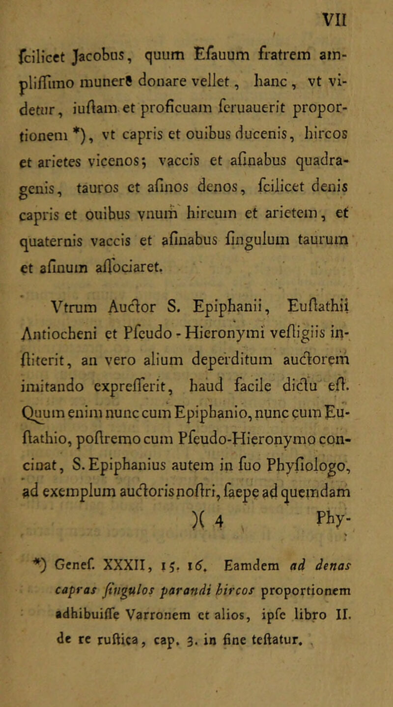 fcilicet Jacobus, quum Efauum fratrem am- pliffimo munerS donare vellet, hanc , vt vi- detur, iufiam et proficuam feruauerit propor- tionem*), vt capris et ouibus ducenis, hircos et arietes vicenos; vaccis et afinabus quadra- genis, tauros et afinos denos, fcilicet denis capris et ouibus ynum hircum et arietem, et quaternis vaccis et afinabus fingulum taurum et afinum afiociaret. Vtrum Auctor S. Epiphanii, Eufiathii Antiocheni et Pfcudo - Hieronymi vefligiis in- fiiterit, an vero alium deperditum auctorem imitando exprefierit, haud facile dictu efh Quum enim nunc cum Epipbanio, nunc cum Eu- fiathio, pofiremo cum Pfeudo-Hieronymo con- cinat, S. Epiphanius autem in fuo Phyfiologo, ad exemplum audorisnofiri, faepe ad quemdam )( 4 , ph>'- % *) Genef. XXXII, 15. 16. Eamdem ad denas capras fiugulos parandi hircos proportionem adhibuifle Varronem ct alios, ipfc libro II. de re ruftica, cap. 3. in fine teftatur.