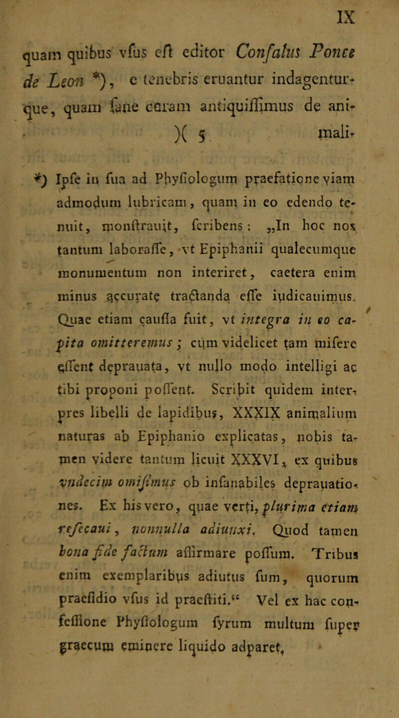 quam quibus vfus eft editor Confahis Pones de Leon *), c tenebris eruantur indagentur? que, quam fane coram antiqui/Iimus de ani- )( 5 mali* *) Ipfe in fua ad Pbyllologum praefatione yiam admodum lubricam, quam in eo edendo te- nuit, monftrau;t, feribens; „In hoc nos tantum laboraffie, vt Epiphanii qualecumque monumentum non interii'et, caetera enim minus accurat? tradlanda effie iydicauimus. Quae etiam caufla fuit, vt integra in so ca- pita omitteremus ; cum videlicet tam miferc effient deprauata, vt nullo modo intelligi ac tibi proponi poffient. Scribit quidem inter* pres libelli de lapidibus, XXXIX animalium naturas ap Epiphanio explicatas, nobis ta- men videre tantum licuit XXXVI, ex quibus vndecim omijimus ob infanabiles depraiiatio* nes. Ex his vero, quae verti, plurima etiam rcfccaui, nonnulla adiuuxi, Quod tamen bona fide facium affirmare poffum. Tribus enim exemplaribys adiutus fum, quorum praefidio vfus id praeftiti.“ Vel ex hac con- feffione Phyfiologum fyrum multum fuper graecum eminere liquido adparet,