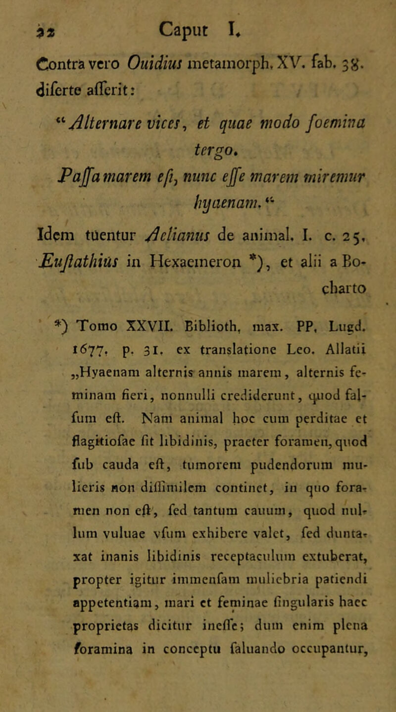 Contra vero Ouidius metamorph. XV. fab. 35$. diferte aflerit: “ Alternare vices, et quae modo foemina tergo. Pajfamarem efi7 nunc ejfe marem miremur hyaenam. ‘4 Idem tuentur /Icti anus de animal. I. c. 25, Eujlathius in Hexaemeron *), et alii a Bo- charto *) Tomo XXVII. Biblioth, max. PP, Lugd. 1677, p. 31. ex translatione Leo. Allatii „Hyaenam alternis annis marem, alternis fe- minam fieri, nonnulli crediderunt, quod faj- fum eft. Nam animal hoc cum perditae et flagitiofae fit libidinis, praeter foramen, quod fub cauda eft, tumorem pudendorum mu- lieris non diflimilem continet, in quo fora- men non eft , fed tantum cauuzn, quod nul- lum vuluae vfum exhibere valet, fed dunta? xat inanis libidinis receptaculum extuberat, propter igitur immenfam muliebria patiendi appetentiam, mari et feminae lingularis haec proprietas dicitur inefle; dum enim plena foramina in conceptu faluando occupantur,