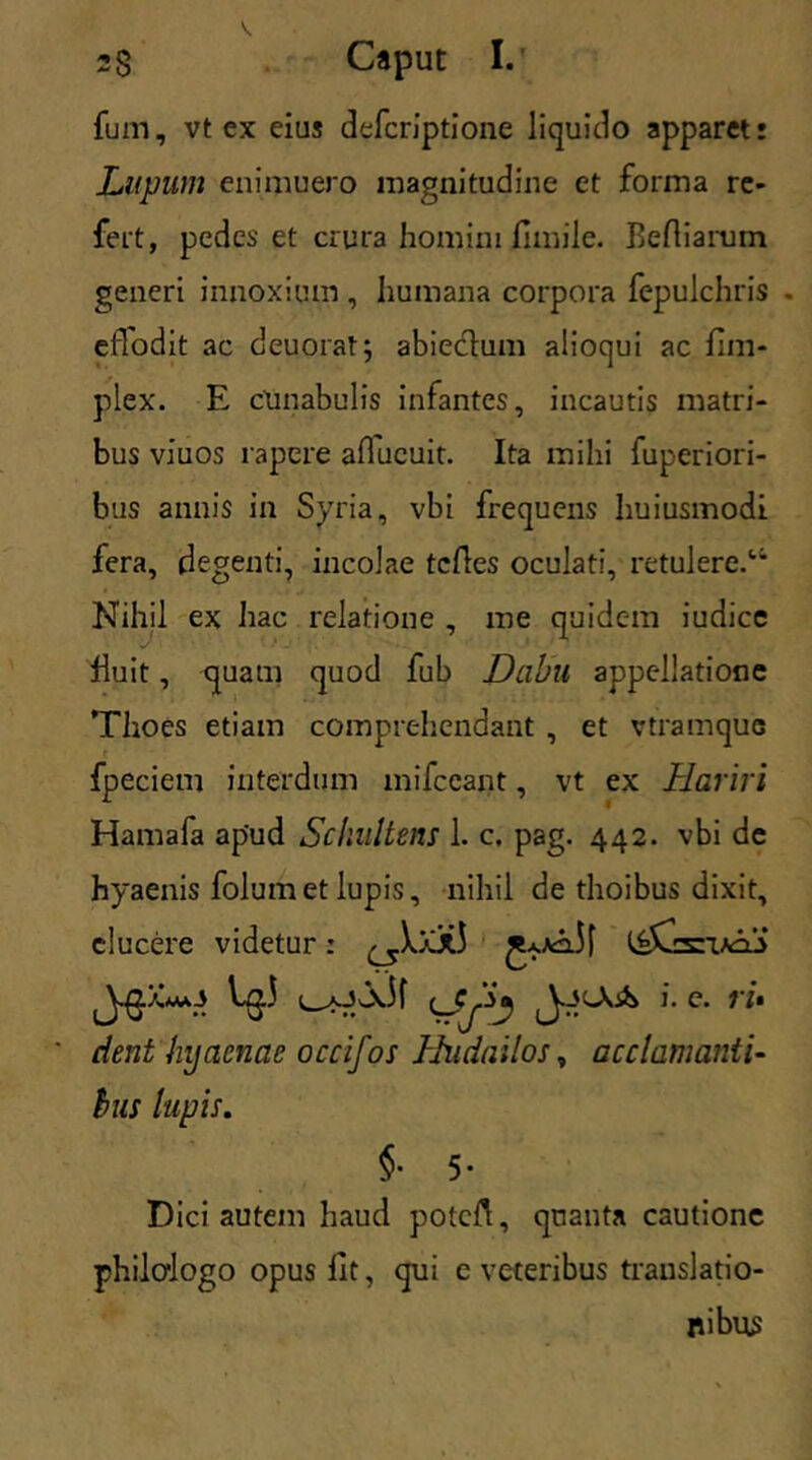 fum, vt ex eius defcriptione liquido apparet: Lupum enimuero magnitudine et forma re- fert, pedes et crura homini fimile. Beftiarum generi innoxium, humana corpora fepulchris - eiTodit ac deuorat; abieclum alioqui ac fim- plex. E cunabulis infantes, incautis matri- bus viuos rapere aducuit. Ita milii fuperiori- bus annis in Syria, vbi frequens huiusmodi fera, degenti, incolae tcfles oculati, retulere.'1 Nihil ex hac relatione , me quidem iudice fuit, quam quod fub Dabu appellatione Thoes etiam comprehendant , et vtramquc fpeciem interdum mifccant, vt ex Hariri Hamafa apud Sckultens 1. c. pag. 442. vbi de hyaenis folumet lupis, nihil de thoibus dixit, elucere videtur: \^0.i 1 aJ Jv.11 i. e. vi* cient hyaenae occifos IJndailos, acclamanti- hus lupis. §• 5- Dici autem haud potcft, quanta cautione philologo opus fit, qui e veteribus translatio- nibus