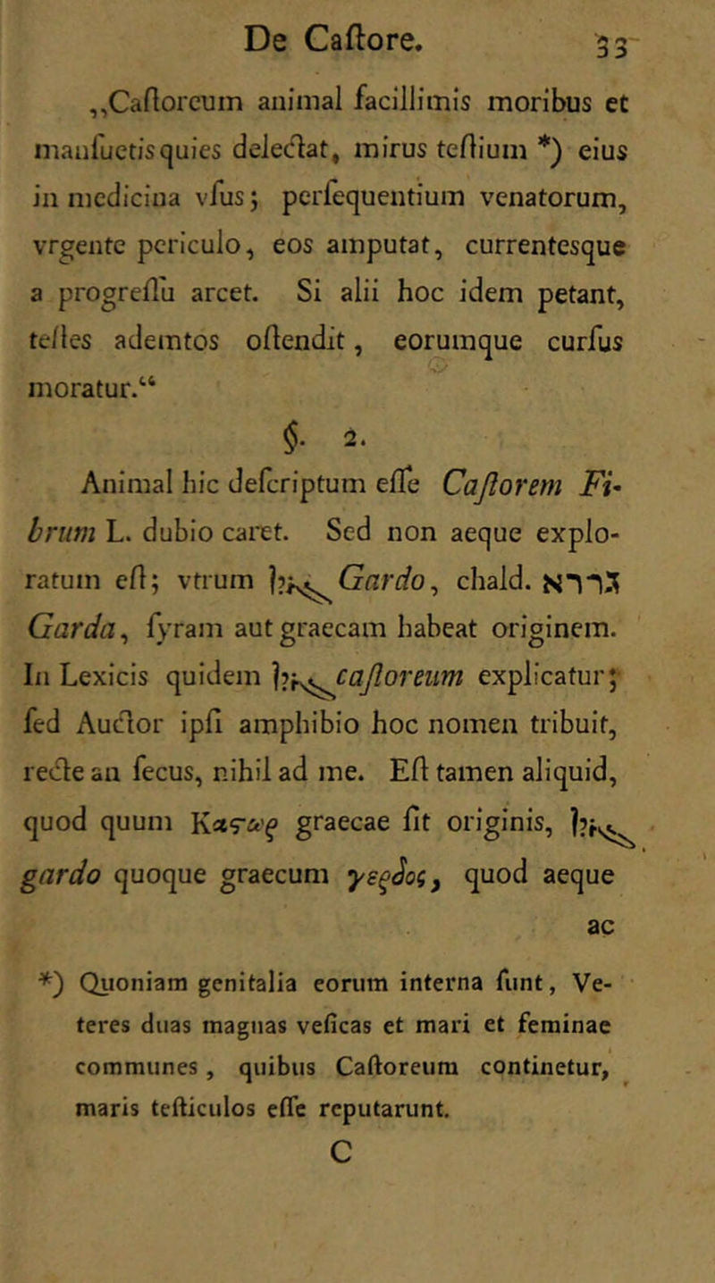 ,,Caftorcum animal facillimis moribus et maufuetisquies deledat, mirus teflium *) eius in medicina vfus; perlequeutium venatorum, vrgente periculo, eos amputat, currentesque a progreflu arcet. Si alii hoc idem petant, te/les ademtos oflendit, eorumque curfus moratur.14 §. 2. Animal hic defcriptum effe Cajlorem Fi- brum L. dubio caret. Sed non aeque explo- ratum ei!; vtrum Gardo, chald. Garda, lyram autgraecam habeat originem. In Lexicis quidem ]vf^caJloreum explicatur;- fed Auctor ipfi amphibio hoc nomen tribuit, recte au fecus, nihil ad me. Eft tamen aliquid, quod quum graecae fit originis, l?k^ gardo quoque graecum yegJog, quod aeque ac *) Quoniam genitalia eorum interna funt, Ve- teres duas magnas veficas et mari et feminae communes , quibus Caftoreum continetur, maris tefticulos effe reputarunt. c