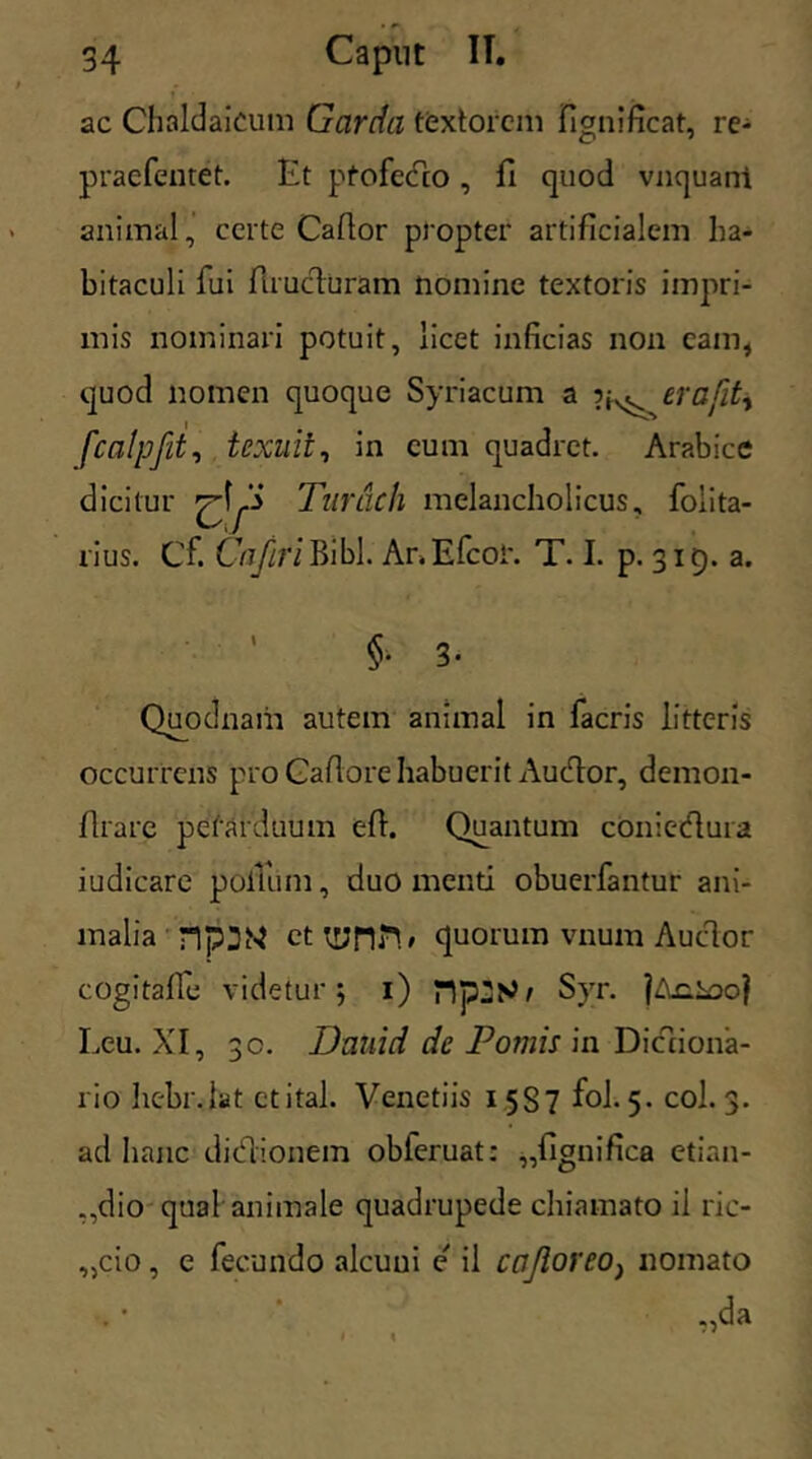 » , ac Chaldaicum Garda textorem fignificat, re- praefentet. Et pfofecto , fi quod vnquani animal, certe Caftor propter artificialem ha- bitaculi fui ftrucluram nomine textoris impri- mis nominari potuit, licet inficias non cam, quod nomen quoque Syriacum a 5^ erafit, fcalpfit, texuit, in cum quadret. Arabice dicitur ^ Turdch melancholicus, folita- rius. Cf. Cnfiri Bibi. Ar>Efcoi\ T. I. p. 315. a. ' §• 3- Quodnam autem animal in facris litteris occurrens pro Caflore habuerit Audor, demon- flrare perarduum efl. Quantum coniedura iudicare polTum, duo menti obuerfantur ani- malia n]?3N cttynn# quorum vnum Auctor cogitafle videtur j 1) Syr. jAciooj Leu. XI, 30. Dauid de Pomis in Dictiona- rio hebr.iat ctital. Venetiis 1 5S7 fol. 5. coi. 3. ad hanc didionem obleruat: „fignifica etian- ,,dio qual animale quadrupede chiamato il ric- „cio, e fecundo alcuui e' il cnJioreOj nomato