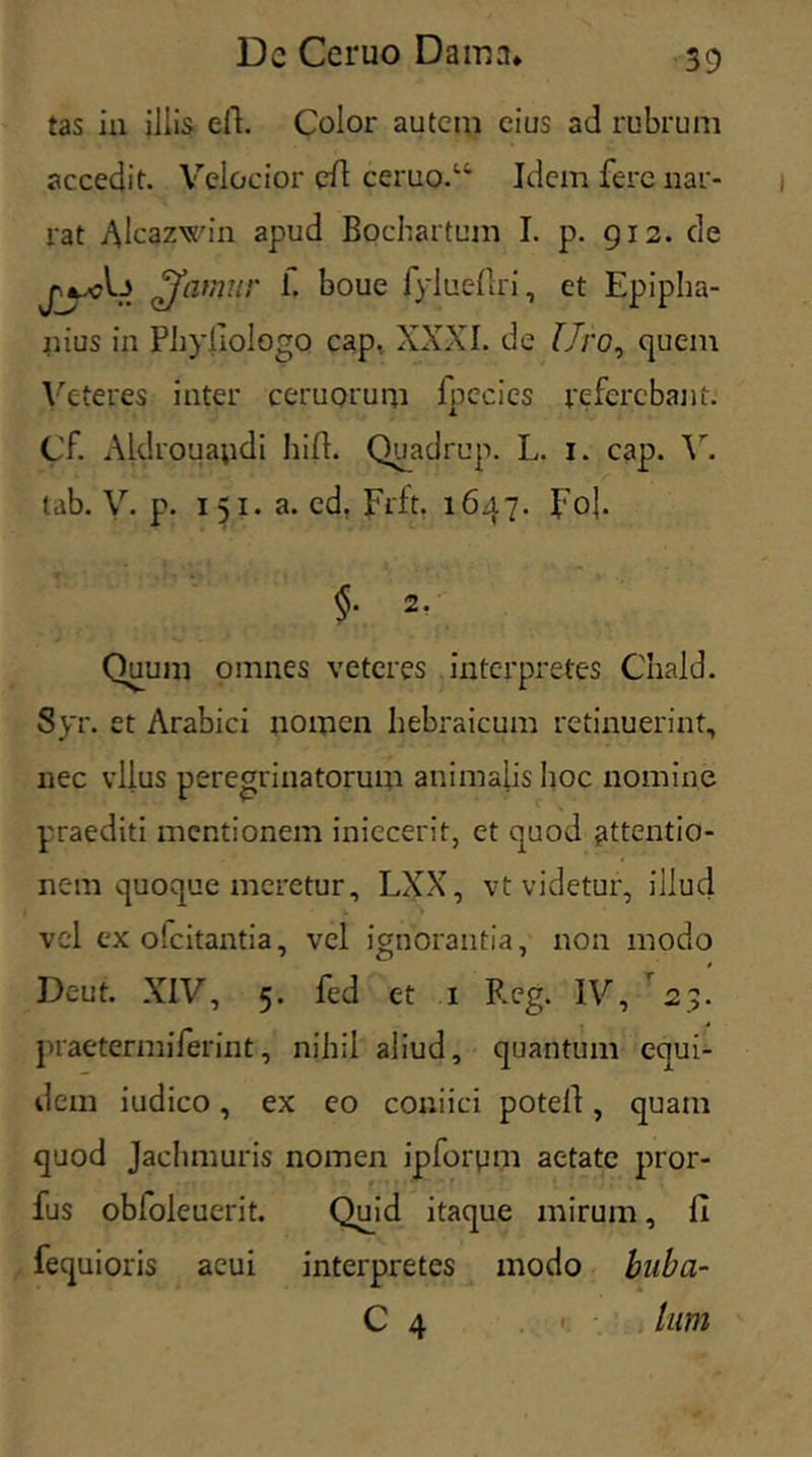 tas in iliis eft. Color autem eius ad rubrum accedit. Velocior eft ceruo.14 Idem fere nar- rat Alcazwin apud Bochartum I. p. 912. de £famur f. boue fylueflri, et Epipha- nius in Phyllologo cap, XXXI. de Uro, quem Veteres inter ceruorum fpecies referebant. Cf. Aldroua;idi liid. Quadrup. L. 1. cap. V. tab. V. p. 1 51. a. cd. Frit. 1647. foj. §. 2/ Quum omnes veteres interpretes Chald. Syr. et Arabici nomen hebraicum retinuerint, nec vllus peregrinatorum animalis hoc nomine praediti mentionem iniecerit, et quod attentio- nem quoque meretur, LXX, vt videtur, illud vel ex ofeitantia, vel ignorantia, non modo Deut. XIV, 5. fed et 1 Reg. IV, 2;. praetermiferint, nihil aliud, quantum equi- dem iudico, ex eo coniici potell, quam quod Jachmuris nomen ipforpm aetate pror- fus obloleuerit. Quid itaque mirum, li fequioris acui interpretes modo buba- C 4 ■ lum