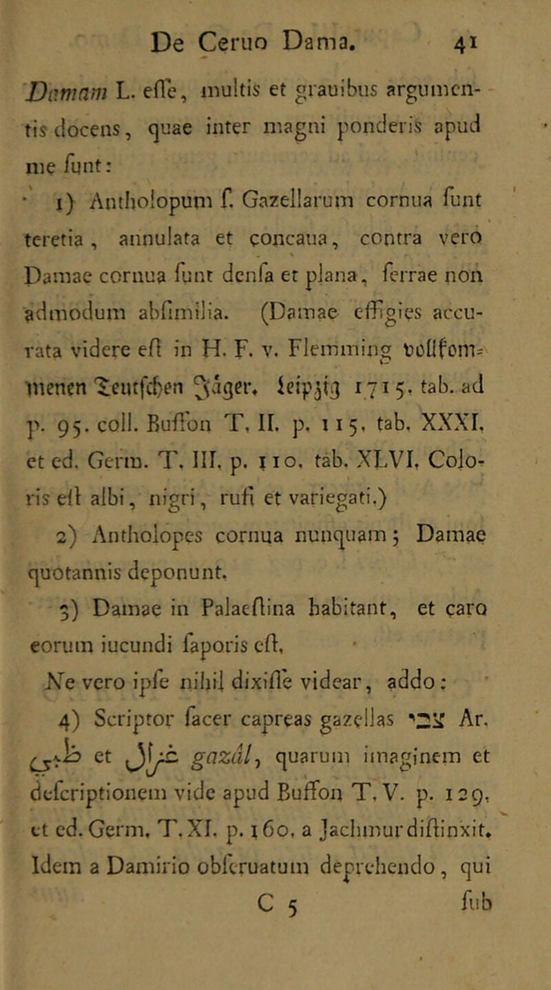 'Damam L. eflc, multis et grauibus argumen- tis docens, quae inter magni ponderis apud me funt: 1) Antholopum f. Gazellarum cornua funt teretia, annulata et eoncaua, contra vero Damae cornua funt denla et plana, ferrae non admodum abfimilia. (Damae effigies accu- rata videre efl in H. F. v. Flemming tollfom-- menen 'Jeutfcfren (\dger, leip^iq 1715- tab. ad p. 95. coli. Buffon T, II. p. 11 5, tab. XXXI. et ed. Gcrm. T. III. p. 110. tab. XLVI, Cojo- ris efl albi, nigri, rufi et variegati.) 2) Antholopes cornua nunquam; Damae quotannis deponunt. 3) Damae in Palaeflina habitant, et caro eorum iucundi iaporis efl, Ne vero ipfe nihil dixifle videar, addo: 4) Scriptor facer capreas gazellas \2Sf Ar. et gazdlj quarum imaginem et deferiptionem vide apud Buffon T. V. p. 129, et cd. Germ. T.XI. p. 160, a Jachmurdiffinxit. Idem a Damirio oblcruatum deprehendo, qui C 5 fub