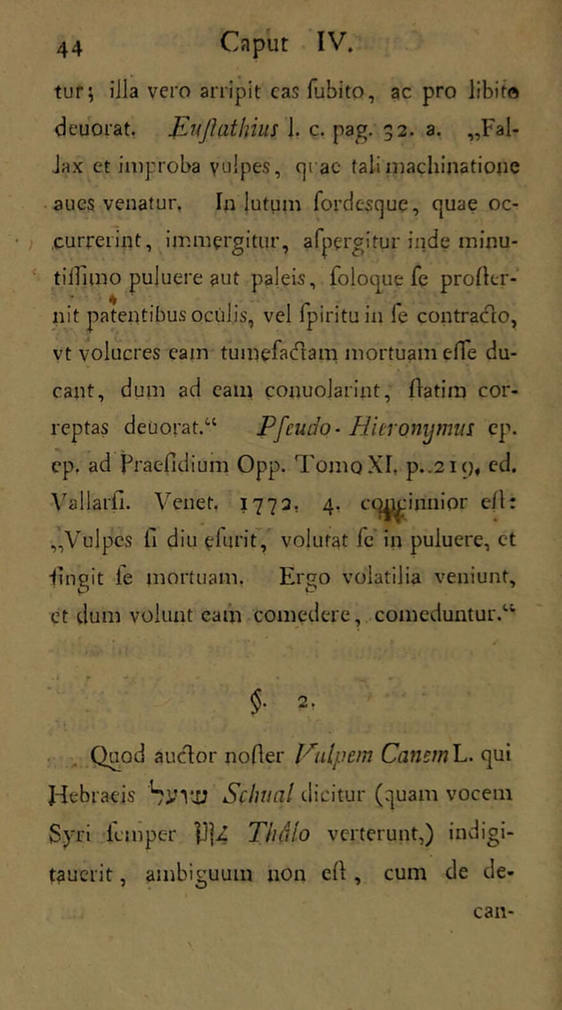 tur; illa vero arripit cas fubito, ac pro libito deuorat. JLuJlatlnus j. c. pag. 32. a. „Fal- Jax et improba vulpes, cjrae tali machinatione aucs venatur, In lutum fordesque, quae oc- currerint, immergitur, afpergitur inde minu- tiifimo puluere aut paleis, folouue fe proflcr- nit patentibus oculis, vel fpirituin fe contracto, vt volucres eam tumefadtam mortuam ede du- cant, dum ad eam conuolarint, flatim cor- reptas deuorat.u Pfcudo- Hieronymus ep. cp. ad Praefidium Opp. Tomo XI. p..2i()f ed. Vallarfi. Venet. 1773. 4. cqpcinnior efl: Vulpes fi diu elurit, volutat fe in puluere, et ■fingit le mortuam. Ergo volatilia veniunt, et dum volunt eam comedere, comeduntur.14' $• 2- Quod audior noder Vulpem Canem L. qui Hebraeis SlHtU Sclnial dicitur (quam vocem Syri iempc-r HjZ Thdlo verterunt,) indigi- tauerit, ambiguum uon cd , cum de de- can-