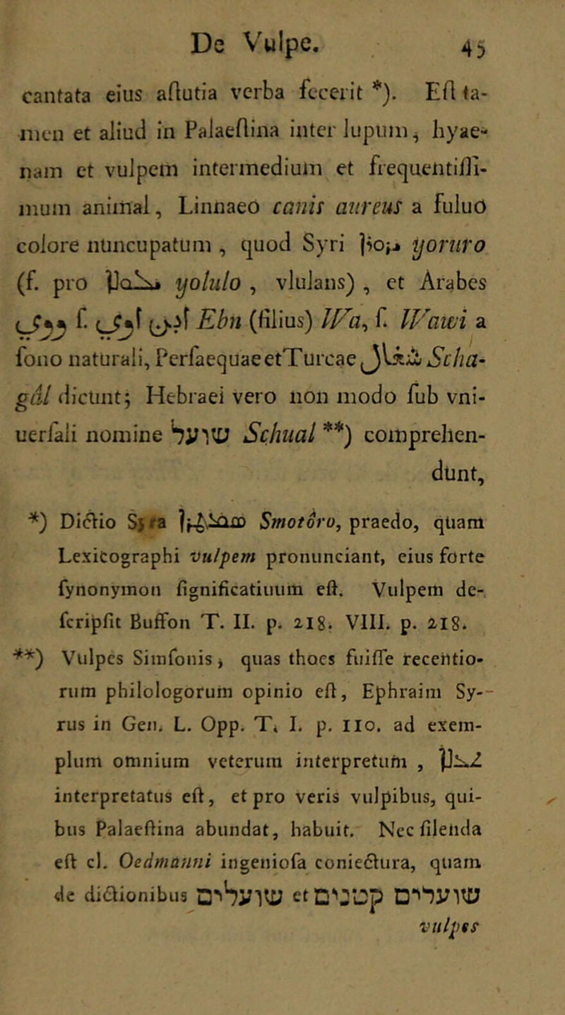 cantata eius aftutia verba fecerit *). Efl ta- men et aliud in Palaefiina inter lupum* hyae- nam et vulpem intermedium et frequentidi- mum animal, Linnaeo canis aureus a fuluO colore nuncupatum , quod Syri jio,.» yoruro (f. pro yolulo , vlulans) , et Arabes ^ Ebn (fil ius) f. Wawi a fouo naturali, PerfaequaeetTurcae^Jl£;Ct/iSr//tf- gal dicunt; Hebraei vero non modo fub vni- ueriali nomine SyUU Schual **) comprehen- dunt, *) Di&io S5 r a |^2sQ£D Stnotoro, praedo, qtiam Lexicographi vulpem pronunciant, eius forte fynonymon fignificatiuum eft. Vulpem de- fcripfit Buffon T. II. p. 218. VIII. p. 21S. **) Vulpes Simfonis * quas thoes fuitTe receiitio* rum philologorum opinio eft, Ephraim Sy- rus in Gen. L. Opp. T. I. p. no. ad exem- plum omnium veterum interpretum , interpretatus eft, et pro veris vulpibus, qui- bus Palaeftina abundat, habuit. Nec filenda eft cl. Oedmunni ingeniofa coniefhna, quam de dictionibus etvjp vulpes