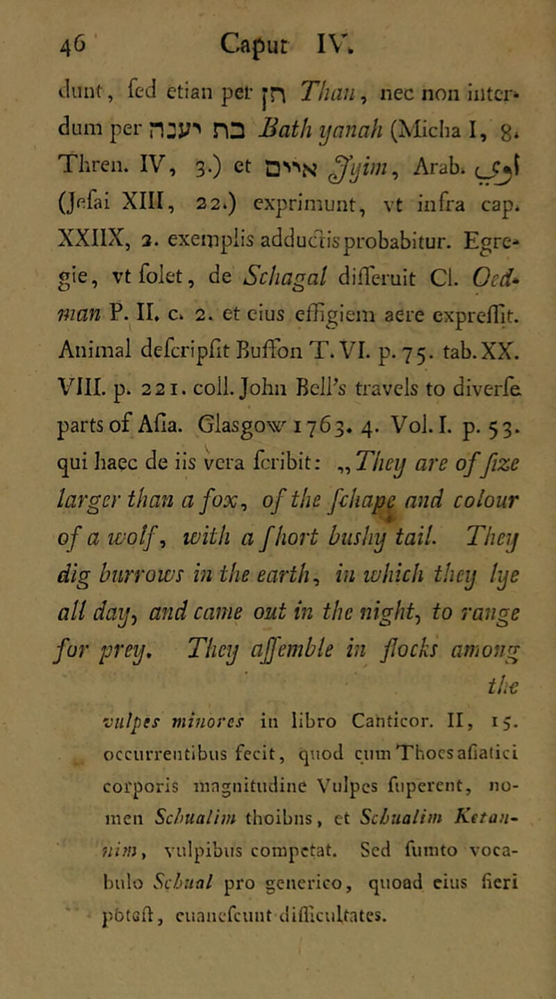 dunt, fed etian per jn Tliau, nec non inter- dum per n:jn PO Bath ijanah (Micha I, 8* Thren. IV, 3.) et D^N ffyim, Arab. gpjl (Jefai XIII, 22.) exprimunt, vt infra cap. XXIIX, 2. exemplis adductis probabitur. Egre- gie, vtfolet, de Schagal differuit Cl. Ocd- man P. II, c. 2. et cius effigiem aere expreffit. Animal defcripfit Buffon T. VI. p. 75. tab.XX. VIII. p. 221. coli. John Bcll’s travels to diverfe. partsofAfia. Glasgow 1763. 4. Vol.I. p. 53. qui haec de iis vera foribit: „ Tiicij are of fize largcr than a fox, of the feli ape and colour of a wolf, with a fhort bushij tail. Theij dig burrows in the earth, in luhich theij lye ali daij, and came out in the night, to range fur prey, Theij affemble in flocks amoug the vulpts minores in libro Cahticor. II, 15. occurrentibus fecit, quod cumThoesafiatici corporis magnitudine Vulpes fuperent, no- men Scbualim thoibns, et Scbualim Ke ton- ui m , vulpibus competat. Sed fumto voca- bulo Scbual pro generico, quoad eius fieri pbtcft, cuaucfcunt difficultates.