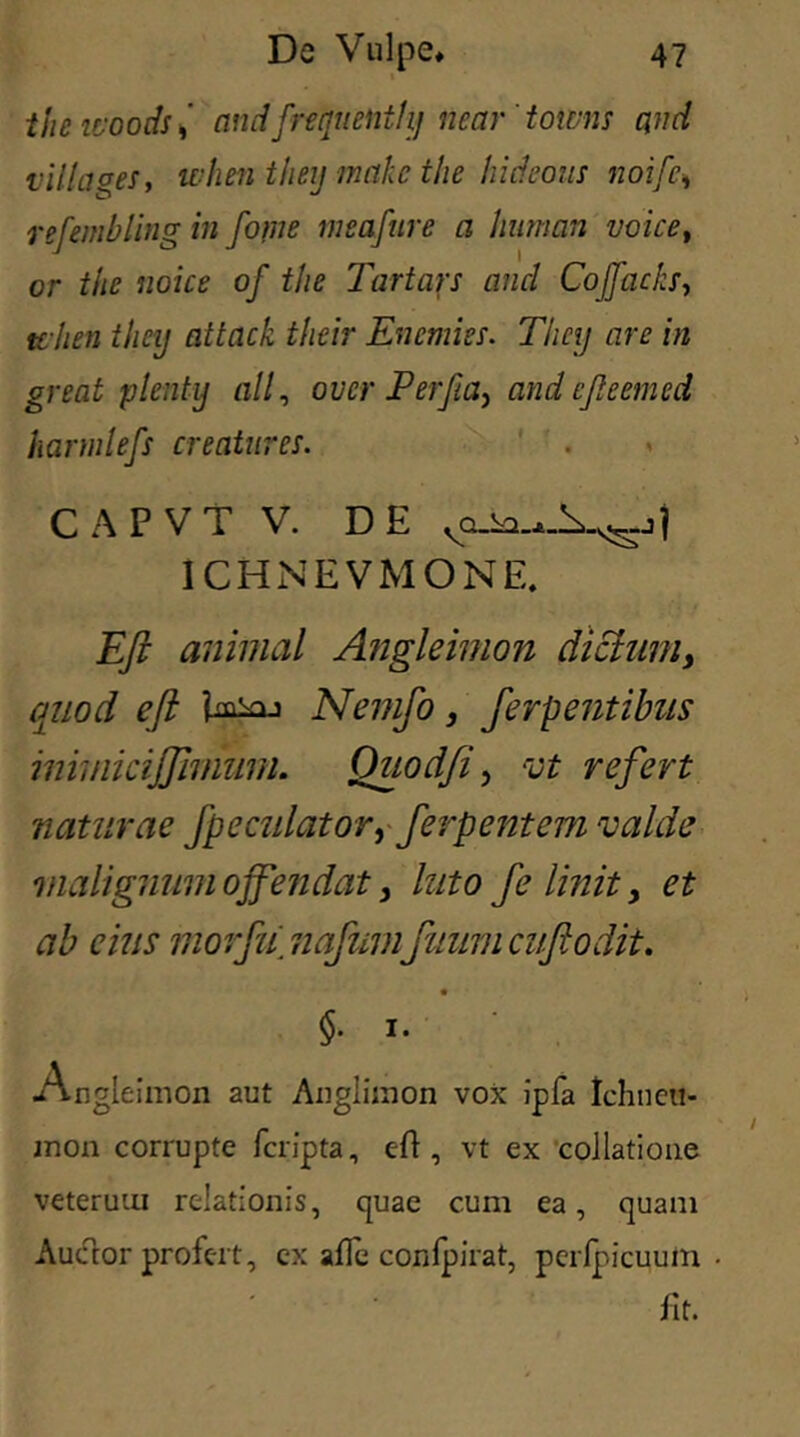 « thcicoods, andfrequentiij near'towns and villa aes, when theij makc the hideous noifc* refembling in forne meafure a human voice, or the fioice of the Tartars and Cojfachs, tt hen theij attach their Enemies. They are in great plenty ali, over JPerJia, and efteemed harmlefs creatur es. CAPVT V. DE 1CHNEVMONE. Eft animal Angleimon dictum, quod eft Nemfo, ferpentibus inimicijjimmn. Ouodfi , vt refert naturae /peculator, ferpentem valde malignum offendat > luto f e linit, et ab cius morfu\ nafumfnum cuftodit. $• 1. Angleimon aut Anglimon vox ipfa tchneti- mon corrupte fcripta, eft, vt ex collatione veterum relationis, quae cum ea, quam Auctor profert, ex afle confpirat, pcrfpicuum fit.