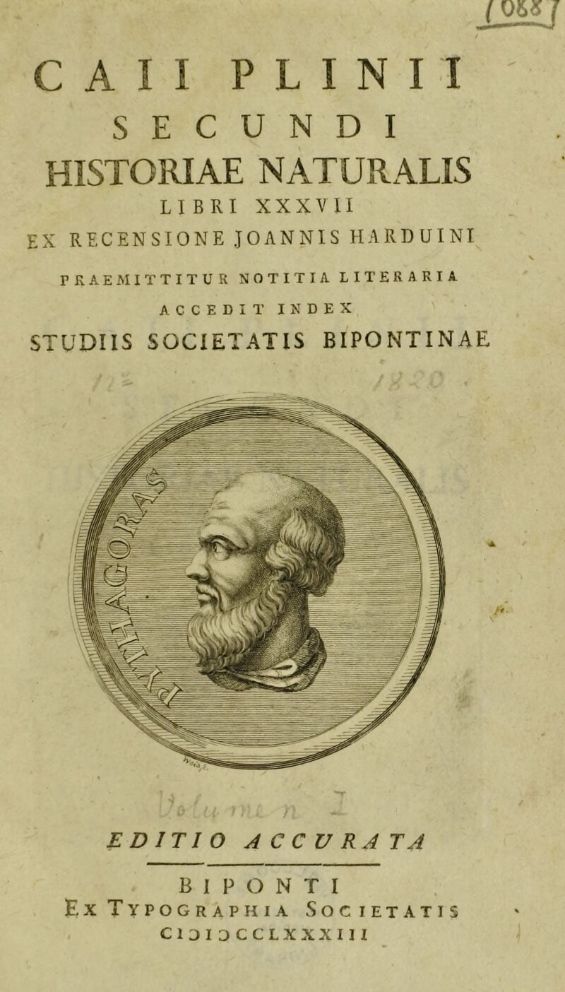 12^ CAII PLINII SECUNDI HISTORIAE NATURALIS LIBRI XXXVII EX RECENSIONE JOANNIS HARDUINI \ PRAEMITTITUR NOTITIA LITERARIA ACCEDIT INDEX STUDIIS SOCIETATIS BIPONTINAE EDITIO ACCURATA B I P O N T I Ex Typographia Societatis CIDI DCCLXXXIII