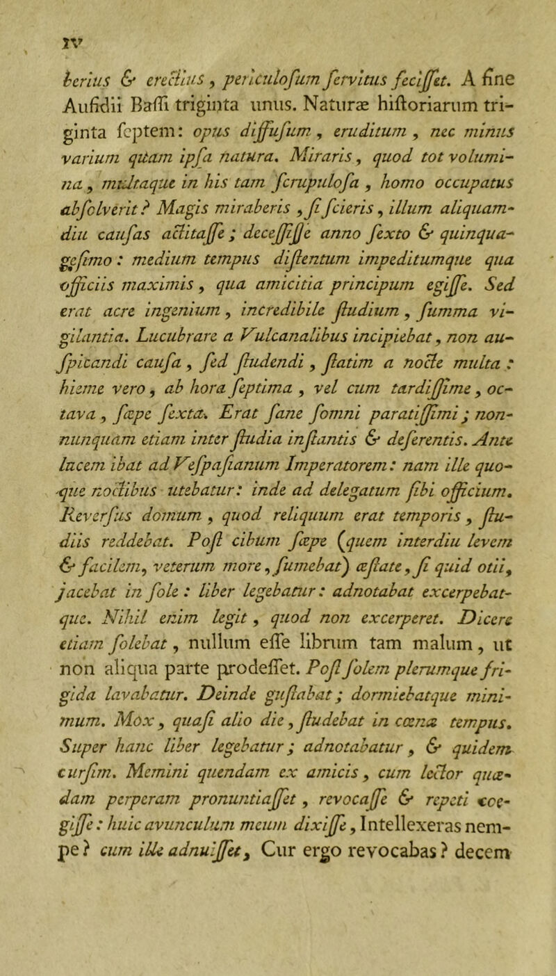 hcrlus & erectius, perlculofum fervlms fecljfet. A fine Baffi triginta unus. Naturae hiftoriarum tri- ginta fcptem: opus diffufum, eruditum, nec minus varium qitam ipfa natura. Miraris, quod tot volumi- na , mtdr.aque in his tam fcrupulofa , homo occupatus abfclverit? Magis miraberis ,Jifcieris, illum aliquam- diu caufas aclitajfe ; dccejfjijje anno fexto & quinqua- gefimo: medium tempus dijlentum impeditumque qua offi-ciis maximis, qua amicitia principum egijfe. Sed erat acre ingenium , incredibile Jludium, fumma vi- gilantia. Lucubrare a Vulcanalibus incipiebat, non au- fpicandi caufa, fed Jludendi , Jlatim a nocte multa : hieme vero, ab hora feptlma , vel cum tardijjime , oc- tava , faepe fexta^ Erat fane fomni parati [fimi ^ non- nunquam etiam inter Jbidia inflantis & deferentis. Anu lucem ibat ad V fpafianum Imperatorem : nam ilk quo- -que noctibus utebatur: inde ad delegatum fibi ofidum. Reverfus domum , quod reliquum erat temporis , Jbi- diis reddebat. Pof cibum fzpe {ppiem interdiu levem & facilem, veterum more, futnebat) ctfate , Ji quid otii, jacebat in fole : liber legebatur: adnotabat excerpebat- que. Nihil enim legit, quod non excerperet. Dicere etiam folebat, nullum effe librum tam malum, ut non aliqua parte prodeffet. Pof folem plerumque fri- gida lavabatur. Deinde gufabat; dorrniehatque mini- mum. Mox , quaf alio die, fudebat in ccence tempus. Super hanc liber legebatur; adnotabatur , 6* quidem curfm. Memini quendam ex amicis, cum lector quce- dam perperam pronuntiaffet, revocaffe & repeti ccc- giffe : huic avunculum meum dixiffe, Intellexeras nem- pe ? cum ille adnulffu^ Cur ergo revocabas ? decem