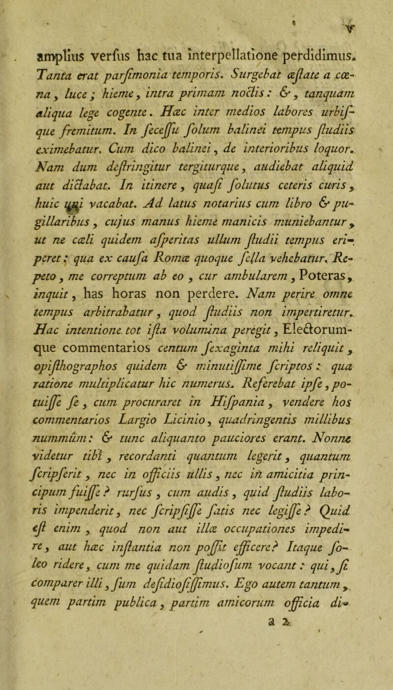 amplius verfus hac tua interpellatione perdidimus. Tanta erat parjimonia temporis. Surgebat ajiate a cae- na y luce ; hieme y intra primam noclis : & , tanquam «.liqua lege cogente. Hcec inter medios labores urbif- que fremitum. In feceffu folum balinei tempus fudiis eximebatur. Cum dico balinei y de interioribus loquor. Nam dum defringitur tergiturque, audiebat aliquid aut dictabat. In itinere, quaf folutus ceteris curis, huic vacabat. Ad latus notarius ciLm libro & pu- gillaribus y cujus manus hieme manicis muniebantur ^ ut TU cceli quidem afperitas ullum fudii tempus eri-, pcret: qua ex caufa Komce quoque fella vehebatur. Re- peto y me correptum ab eo , cur ambularem y Poteras, inquit, has horas non perdere. Nam perire omne tempus arbitrabatur, quod fudiis non impertiretur. Hac intentione, tot ifa volumina peregit, Eleftorum- que commentarios centum Jexaginta mihi reliquit y cp fhographos quidem & minutiffme fcriptos: qua ratione multiplicatur hic numerus. Referebat ipfe, po- tuiffe fe y cum procuraret in Hifpania , vendere hos commentarios Largio Licinio, quadringentis millibus nummum: & tunc aliquanto pauciores erant. Nonne videtur tibi , recordanti quantiun legerit, quantum fcripferit, nec in oficiis ullis, nec iri amicitia prin- cipiem fuiffe ? rurfus , cum audis, quid fudiis labo- ris impenderit, nec fcripfffe fatis nec legijfe.^ Quid cf enim , quod non aut illa occupationes impedi- re y aut hcec infantia non poflt eff.cerc? Itaque fo- leo ridere, cum me quidam fudiofum vocant: quiyf comparer illi y fum defdioffimus. Ego autem tantum y quem partim publica, partim amicorum oficia di- di 2h