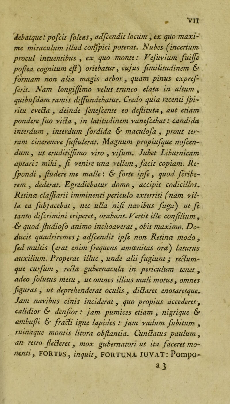 '^dtbatque: pofclt fo/eaSf adfundlt locum y ex quo maxU me miraculum illud confpici poterat. Nubes (incertum procul intuentibus , ex quo monte: Vefuvium fuijfe pojlea cognitum ejl') oriebatur y cujus jlmilitudinem & formam non alia magis arbor, quam pinus expref- ferit. Nam longijfimo velut trunco elata in altum, quibufdam ramis diffundebatur. Credo quia recenti fpi- ritu evecta, deinde fenefcente eo def itutUy aut etiam pondere fuo victa , in latitudinem vanefcebat: candida, interdum , interdum fordida & maculofa , prout ter^ ram cineremve fujhilerat. Magnum propiufque nofcen- dum, ut eruditifjimo viro , vifum. Jubet Liburnicam aptari: mihi y ji venire una vellem y facit copiam. Re- fpondi y fudere me malle : & forte ipfe , quod fcribe- rem , dederat. Egrediebatur domo, accipit codicillos^ Retince clafjiarii imminenti periculo exterriti (nam vil- la ea fubjacebat , nec ulla nif navibus fuga) ut f& tanto difcrimini eriperet y orabant. Vertit ille confliumy & quod fudiofo animo inchoaverat, obit maximo. De- ducit quadriremes; adfcendit ipfe non Retince modo , fed multis {erat enim frequens amoenitas orce) laturus auxilium. Properat illuc , unde alii fugiunt; reHum- que ctirfum, recla gubernacula in periculum tenet, adeo follitus metu , ut omnes illius mali motus, omnes figuras y ut deprehenderat oculis , diclaret enotaretque. Jam navibus cinis inciderat, quo propius accederet, calidior & denfor: jam pumices etiam , nigrique 6* ambufi & fracli igne lapides : jam vadum fubitum , ruinaque montis litora obfantia. Cunctatus paulum, an retro flecteret, mox gubernatori ut ita faceret mo- nenti ^ FORTES, inquit y FORTUNA JUVAT: Pompo-