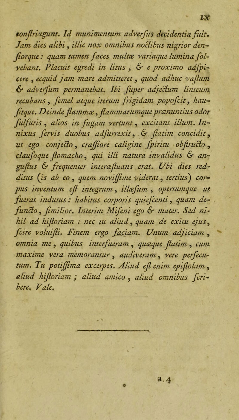 €onJlri'igunt. Id munimentum adverfus decidentia fuit» Jam dies alibi, illic nox omnibus noctibus nigrior den^ Jiorqne : quam tamen faces multee variaque lumina fol~ vebant. Placuit egredi in litus y &amp; e proximo adfpi- cere , ecquid jam mare admitteret, quod adhuc vafum &amp; adveffum permanebat. Ibi fuper adjellum linteum recubans, femel atque iterum frigidam popofeit, hau- ftque. Deinde flammee y flammarumque preenuntius odor fulfuris y alios in fugam vertunt, excitant illum. In- nixus fervis duobus adfurrexity &amp; flatim concidit, ut ego conjecto, crafliore caligine fptritu obflructo , claufoque flomachoy qui illi natura invalidus &amp; an- guflus &amp; frequenter interccjluans erat. Ubi dies red- ditus (js ab eo y quem novijflme viderat, tertius) cor- pus inventum efl integrum, illcefum , opermmque ut fuerat indutus: habitus corporis quiefeentiy quam de- functo y flmilior. Interim Mifeni ego &amp; mater. Sed ni- hil ad hifloriam ; nec tu aliud y quam de exitu ejuSy fcire voluifli. Finem ergo faciam. Unum adjiciam , ^ omnia me, quibus interfueram , queeque flatim , cum maxime vera memorantur, audiveram, vere perfecu- tum. Tu potiflima excerpes. Aliud efl enim epiflolam, aliud hifloriam ; aliud amico , aliud omnibus feri-* here. Vale, a.4