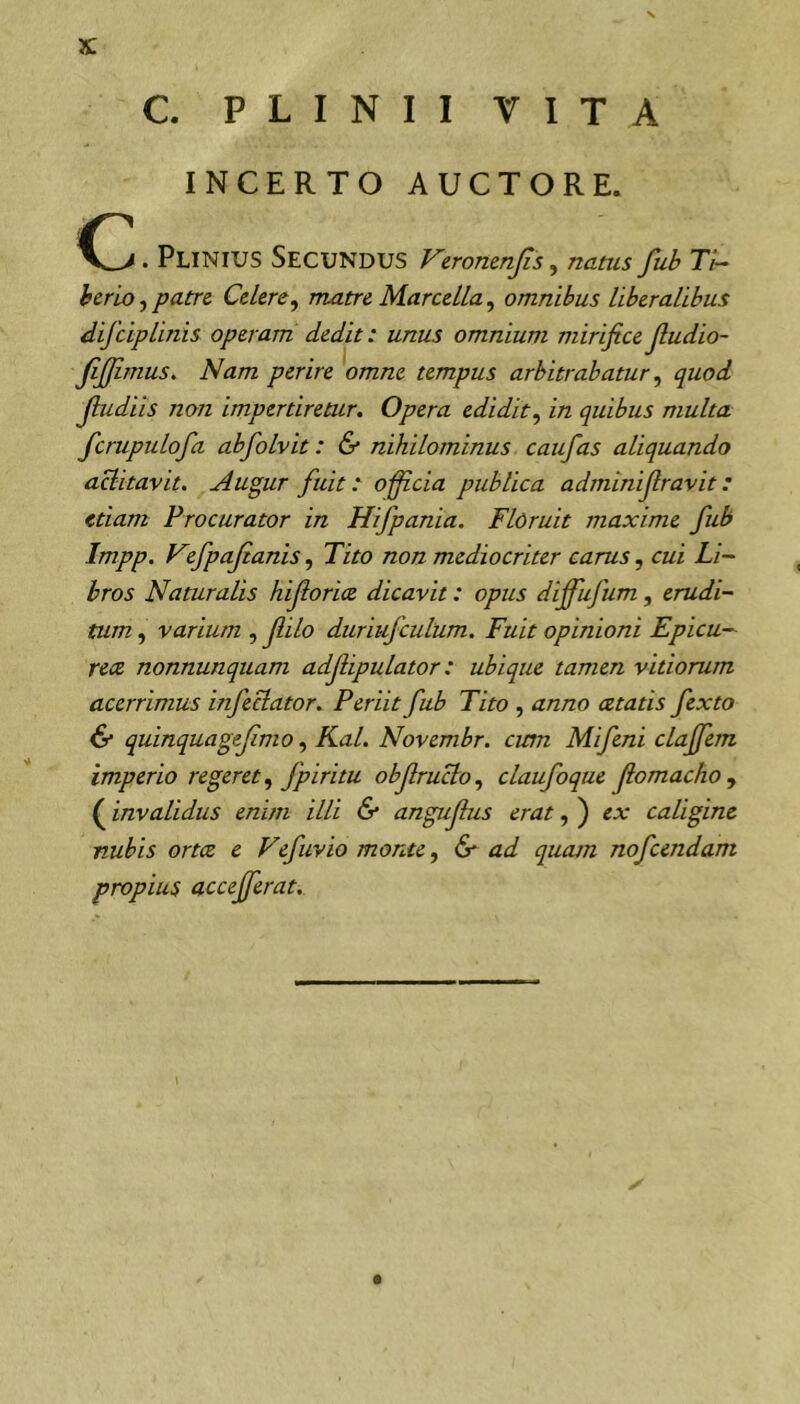 C. PLINII VITA INCERTO AUCTORE. . Plinius Secundus Vewmnjis, natus fub Ti-^ hcrlo f patre Cdere, matre Marcella, omnibus liberalibus difeipUnis operam dedit: unus omnium mirifice Jludio- fijfimus. Nam perire omne tempus arbitrabatur ^ quod Jbidiis non impertiretur. Opera edidit.^ in quibus multa fcnipulofa abfolvit: & nihilominus caufas aliquando aditavit. Augur fuit: o-fficia publica adminifiravit: etiam Procurator in Hifpania. Floruit maxime fub Impp. Fefpajianis, Tito non mediocriter carus ^ cui Li- bros Naturalis hifiorice dicavit: opus diffiifum, erudi- tum , varium , fiilo duriufculum. Fuit opinioni Epicu- rea nonnunquam adjiipulator: ubique tamen vitiorum acerrimus infectator. Periit fub Tito , anno cetatis fexto & quinquagefimoKal. Novembr. cum Mifeni clajfem imperio regeret ^ fpiritu objlructo.^ claufoque fiomachoy (invalidus enim illi & angufius erat, ) ex caligine nubis orta e Vefuvio monte .y & ad quatn nofcendam propius accefferat.