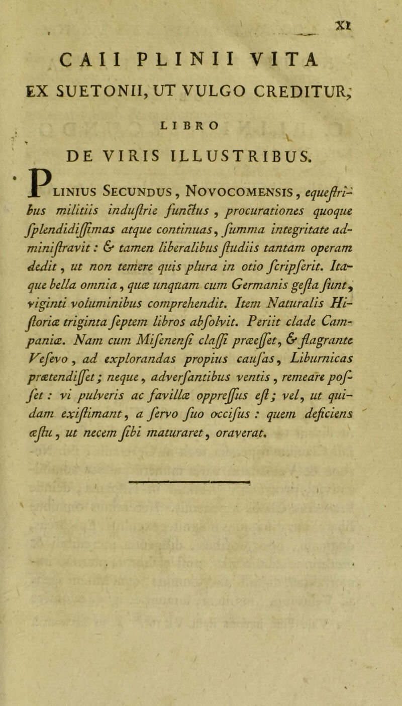 CAII PLINII VITA EX SUETONII, UT VULGO CREDITUR; LIBRO DE VIRIS ILLUSTRIBUS. LiNius Secundus , Novocome^^sis , eqmfirt- hus militiis indiijlric functus , procurationes quoque fplendidiffimas atque continuas ^ fumma integritate ad~ minijlravit: & tamen liberalibus fludiis tantam operam dedit, ut non temere quis plura in otio fcripferit. Ita.'- que bella omnia, qucz unquam cum Germanis gejla funt^ yiginti voluminibus comprehendit. Item Naturalis Hi- jlorice triginta feptem libros abfolvit. Periit clade Cam- paniae. Nam cum Mifenenji clajji praejfet, & flagrante yefevo, ad explorandas propius caufas, Liburnicas preetendiffet; neque ^ adverfantibus ventisremeare pof- fet : vi pulveris ac favillae oppreffus ejl; vef ut qui- dam exijlimant, a fervo fuo CKcifus : quem deficiens cefiu, ut necem Jibi maturaret, oraverat.