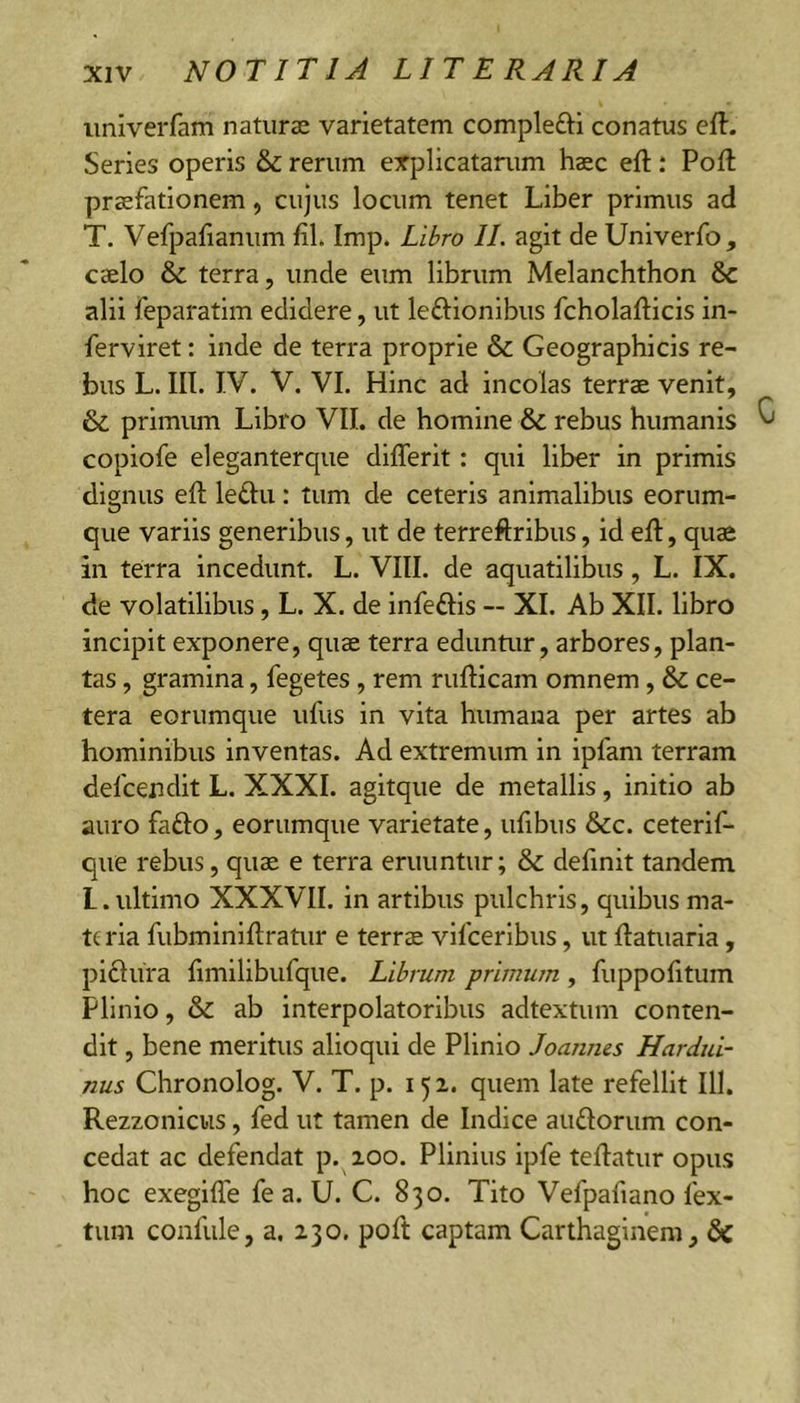 univerfam naturae varietatem complefti conatus eft- Series operis &amp; rerum explicatarum haec eft; Poft praefationem, cujus locum tenet Liber primus ad T. Vefpafianum fil. Imp. Libro II. agit de Univerfo, caelo &amp; terra, unde eum librum Melanchthon &amp; alii feparatim edidere, ut leftionibus fcholafticis in- ferviret: inde de terra proprie &amp; Geographicis re- bus L. III. IV. V. VI. Hinc ad incolas terrae venit, &amp; primum Libro VII. de homine &amp; rebus humanis ^ copiofe eleganterque differit: qui liber in primis dignus eft letiu: tum de ceteris animalibus eorum- que variis generibus, ut de terreftribus, id eft, quae in terra incedunt. L. VIII. de aquatilibus, L. IX. de volatilibus, L. X. de infeflis — XI. Ab XII. libro incipit exponere, quae terra eduntur, arbores, plan- tas , gramina, fegetes, rem rufticam omnem, &amp; ce- tera eorumque ufus in vita humana per artes ab hominibus inventas. Ad extremum in ipfam terram defcendit L. XXXI. agitque de metallis, initio ab auro faflo, eorumque varietate, ufibus &amp;c. ceterif- que rebus, quae e terra eruuntur; &amp; definit tandem l.ultimo XXXVII. in artibus pulchris, quibus ma- te ria fubminiftratur e terrae vifceribus, ut ftatuaria, piflura ftmilibufque. Librum primum , fuppofttum Plinio, &amp; ab interpolatoribus adtextum conten- dit , bene meritus alioqui de Plinio Joaunes Hardid- nus Chronolog. V. T. p. 15 2. quem late refellit 111. Rezzonicus, fed ut tamen de Indice auflorum con- cedat ac defendat p. loo. Plinius ipfe teftatur opus hoc exegifle fe a. U. C. 830. Tito Vefpafiano fex- tum confule, a. 230. poft captam Carthaginem, dc