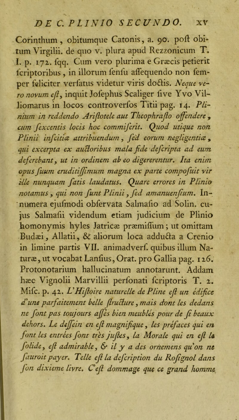 Corinthum , obitumque Catonis, a. 90. poft obi- tum Virgilil. de quo v. plura apud Rezzonicum T. I. p. 171. fqq. Cum vero plurima e Gr«ecis petierit fcrlptoribus , in illorum fenili alTequendo non fem- per feliciter verfatus videtur viris doftis. Neque ve- ro novum ejly inquit Jofephus Scaliger five Yvo Vil- liomarus in locos controverfos Titii pag. 14. Pli- nium in reddendo Arijlotele aut Theophrajlo offendere , cum fexcentis locis hoc commiferit. Qitod utique non Plinii infcitice attribuendum, fed eorum negUgentitz, qui excerpta ex auctoribus mala fide defcripta ad eum def erebant, ut in ordinem ab eo digererentur. Ita enim opus fuum eruditififimum magna ex parte compofuit vir ille nunquam fatis laudatus. Quare errores in Plinio notamus y qui non fiunt P Unii , fed amanuenjium. In- 'numera ejufmodi obfervata Salmafio ad Solin. cu- jus Salmalii videndum etiam judicium de Plinio homonymis hyles Jatrlcae praemiffum; ut omittam Budaei, Allatii, & aliorum loca addufta a Crenio in limine partis VII. animadverf. quibus illum Na- tur®, ut vocabat Lanfius, Orat, pro Gallia pag. i Protonotarium hallucinatum annotarunt. Addam h®e Vignolii Marvlllii perfonati fcriptoris T. 2. Mifc. p. 42. VHifiloire naturelle dePline ejl un edifice d'u7U parfaitement belle flruclure , mais dont les dedans ne fiont pas toujours affes bien meubUs pour de Ji beaux dehors. Le deffein en ejl magnifique, les prefiaces qui en fiont les entrees fiont tr^s jufies, la Morale qui en ejl U fiolidcy ejl admirable y & il y a des orhemens quon nt fiauroit payer. Telle ejl la dejcription du Rojignol dans fion dixieme livre, C ejl dommage que ce grand homme.