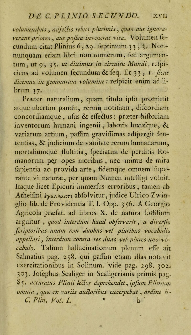 voluminibus , adjectis rebus plurimis , quas aut ignora^ verant priores , aut pojlea invenerat vita. Volumen fe- cundum citat Plinius 6, 29. feptinnim 33,^. Non- nunquam etiam libri non numerum, l'ed argumen- tum, ut 9, 35. ut diximus in circuitu Mundi^ refpi- ciens ad volumen fecundum & feq. Et 33 , i. Jicut dicemus in gemmarum volumine: refpicit enim ad li- brum 37. Prater naturalium, quam titulo ipfo promittit atque ubertim pandit, rerum notitiam, difeordiam concordiamque , ufus & effeftus : praeter hiftorlam inventorum humani ingenii, laboris luxu»('qiic, variarum artium, paffim graviffimas adfpergit fen- tentias, & judicium de vanitate rerum humanarum, mortaliumque Idultitia, fpeciatim de perditis Ro- manorum pey* opes moribus , nec minus de mira fapientia ac provida arte, fidemque omnem fupe- rante vi naturae, per quam Numen intelligi voluit. Itaque licet Epicuri immerfus erroribus, tamen ab Atheifmi iynKiqj.an abfolvitur, judice Ulrico Zvln- glio lib. de Providentia T. I. Opp. 3 56. A Georgio Agricola praefat. ad libros X. de natura lofiillum arguitur , quod interdum haud objervarh, a diverjis feriptorihus unam rem duobus vel pluribus vocabulis appellari, 'interdum contra res duas vel piares uno vo- cabulo. Talium hallucinationum plenum efle ait Salmafius pag. 258. qui pafTim etiam illas notavit exercitationibus in Sollnum. 'vide pag. 298. 302. 303. Jofephus Scaliger in Scaligerianis primis pag, 8 5. accuratus Plinii lector deprehendet^ ipfum Plinium omnia , quee ex variis auctoribus excerpebat, ordine bi~ C. Plin. Vol. l, * b 