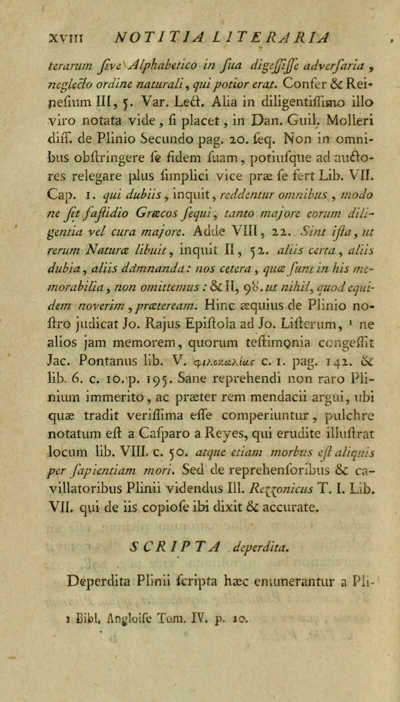 ter urum Jlve^Alphabetico in fua dlgejjljfe adverfarla , neglecto ordine naturali ^ qui potior erat. Confer Rei* pefium III, 5. Var. Ledi. Alia in diligentiffimo illo viro notata vide, Ii placet, in Dan. Guil. Molleri diiT. de Plinio Secundo pag. 20. feq. Non in omni- bus obflringere fe fidem fuam, potiufque ad nudio- res relegare plus fimplici vice pras fe fertLib. VII. Cap. I. qui dubiis ^ inquit, reddentur omnibus , modo ne jit fajiidio Grtecos fequi, tanto majore eorum dili^ gentia vel cura majore. Adde VIII, 22. Sint ijia, ut rerum Naturce libuit.^ inquit II, 52. aliis certa aliis dubia., aliis dcimnanda: nos cetera , quae funtin his me- morabilia , non omittemus: & II, qb’. ut nihil^ quod equi- dem noverim praeteream. Hinc esquius de Plinio no- firo judicat Jo. Rajus Epiflola ad Jo. Liflerum, ‘ ne alios jam memorem, quorum teftimonia cengefiit Jac. Pontanus lib. V. <^tKcKuhia.a c. i. pag. 142. Si lib. 6. c. 10. p. 195. Sane reprehendi non raro Pli- nium immerito, ac praeter rem mendacii argui, ubi quae tradit verifiima efle comperiuntur, pulchre notatum eft a Cafparo a Reyes, qui erudite illufirat locum lib. VIII. c. 50. atque etiam morbus e(l aliquis per fapientiam mori. Sed de reprehenforibiis Si ca- villatoribus Plinii videndus 111. Reigonicus T. I. Lib. VII. qui de iis copiofe ibi dixit Si accurate. SCRIPTA . deperdita. Deperdita Plinii feripta haec enumerantur a Pli- 1 Cibi. Angloifc Tom. IV. p. 10.