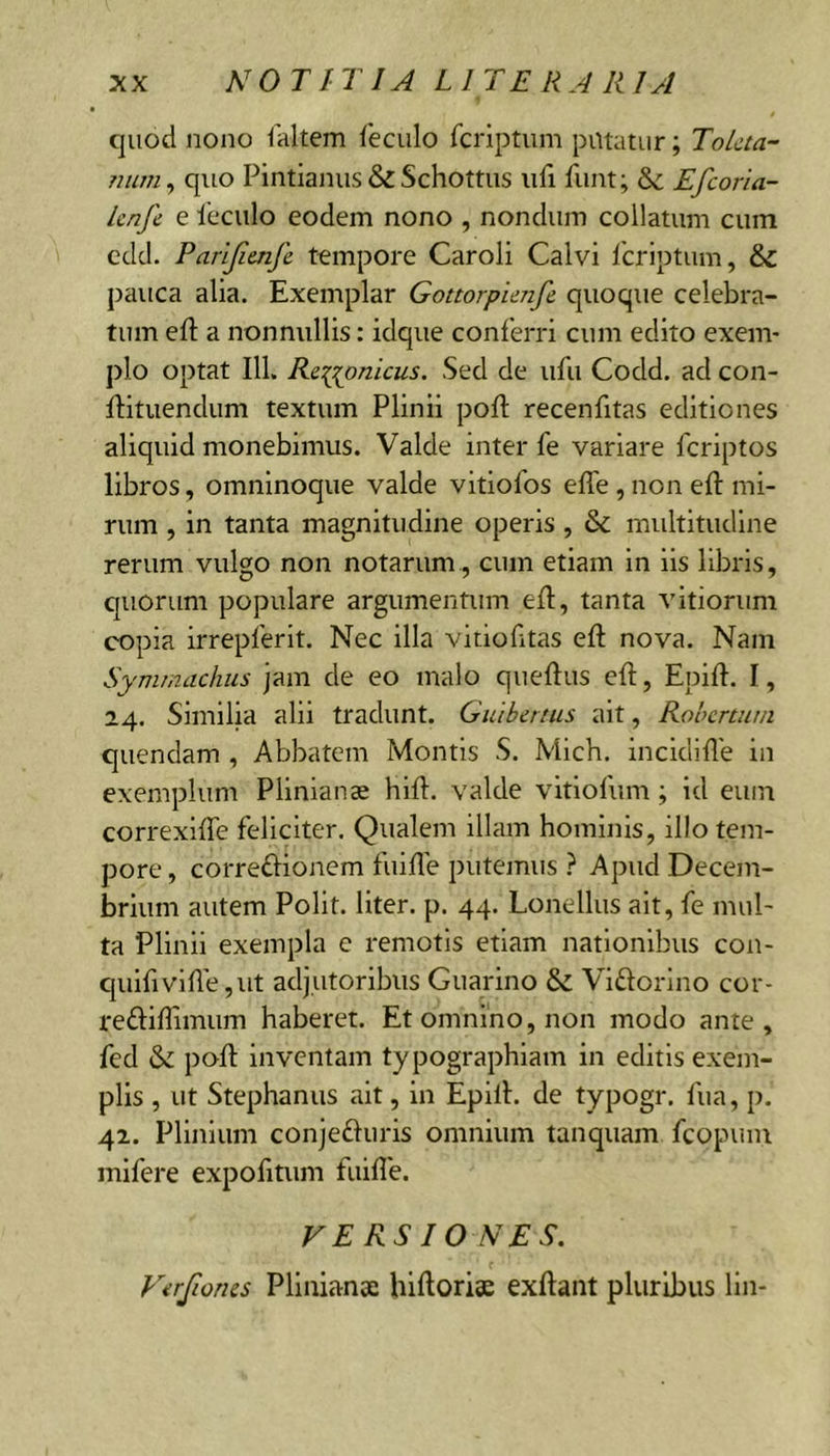 c|uod nono faltem feciilo fcriptum putatur; Tolcta- quo Pintianiis &amp; Schottus iifi fiint; Se Efeoria- knfe e ieculo eodem nono , nondum collatum cum cdd. Parijimfe tempore Caroli Calvi Icrlptum, Se pauca alia. Exemplar Gottorpimfe. quoque celebra- tum eft a nonnullis: idque conferri cum edito exem- plo optat 111. Re:(^onicus. Sed de ufu Codd. ad con- ftituendum textum Plinii poft recenfitas editiones aliquid monebimus. Valde inter fe variare feriptos libros, omninoque valde vitiofos effe , non eft mi- rum , in tanta magnitudine operis , Se multitudine rerum vulgo non notarum , cum etiam in iis libris, c|UOrum populare argumentum efl, tanta vitiorum copia irrepferit. Nec illa viciobtas eft nova. Nam Synunachiis jam de eo malo queftus eft, Epift. I, 24. Similia alii tradunt. Guibertus ait, Robenutn quendam , Abbatem Montis S. Mich. incidifle in exemplum Plinianae hift. valde vitlofum; id eum correxlfte feliciter. Qualem illam hominis, illo tem- pore , correftionem fuifte putemus } Apud Decem- brium autem Polit, liter, p. 44. Lonellus ait, fe mul- ta Plinii exempla e remotis etiam nationibus con- quifivifte ,ut adjutoribus Giiarino Sc Viftorlno cor- reftiffimum haberet. Et omnino, non modo ante, fed S>z poft inventam typographiam in editis exem- plis , ut Stephaniis ait, in Epift. de typogr, fiia, p. 42. Plinium conje£luris omnium tanquam fcopum mlfere expofttum fuifte. FE RS IO NES. Firfiones Plinianae hlftoriae exftant pluribus lln-