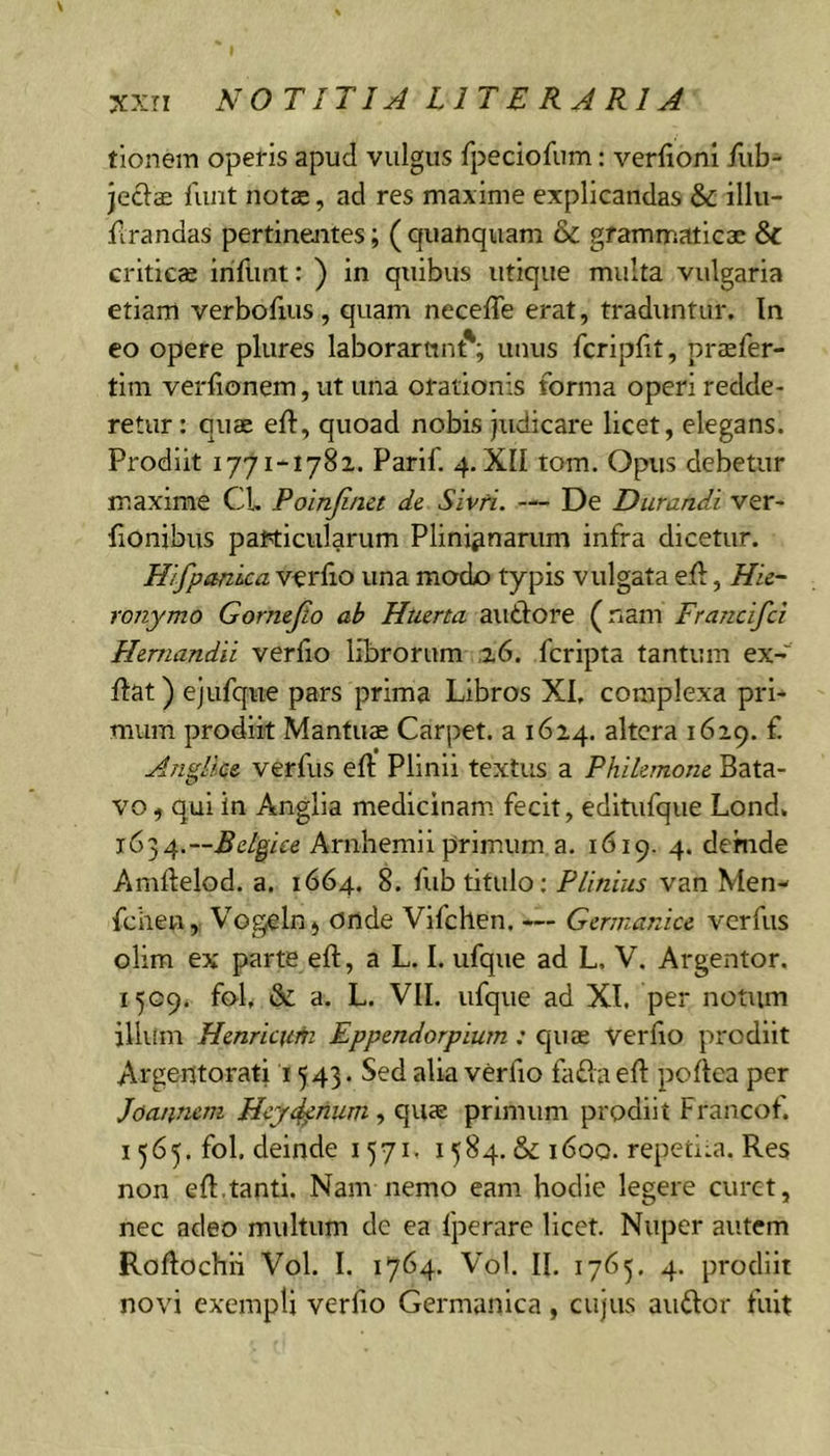 tionem opefis apud vulgus fpeciofum: verfionl /lib- jeclae funt notae, ad res maxime explicandas &amp; illu- firandas pertinejites; ( quatiquam &amp; grammaticae &amp; criticae iriflint: ) in quibus utique multa vulgaria etiam verbofius, quam neceffe erat, traduntur. In eo opere plures laborarunt'; unus fcripfit, praefer- tim verfionem, ut una orationis forma operi redde- retur : quae efl, quoad nobis judicare licet, elegans. Prodiit 1771-1781. Parif. 4. XII tom. Opus debetur maxime CL Poinjinct de Sivri. — De Durandi ver- fionibiis particularum Plinianarum infra dicetur. Hifpanica verfio una modo typis vulgata ell, Hie- ronymo Gornejio ab Htierta autiore (nam Francifci Hemandii verfio librorum 1,6. fcripta tantum ex- flat) ejufqiie pars prima Libros XI, complexa pri- mum prodiit Mantuae Carpet, a 1624. altera 1629. f Anglice verfus eft Plinii textus a Philemone Bata- vo , qui in Anglia medicinam fecit, editufque Lond, Belgice Arnhemii primum a. 1619. 4. demde Amftelod. a. 1664. 8. fub titulo; Plinius van Men- fcheu, Vogelnj onde Vifchen, — Germanice verfus olim ex parte eft, a L. I. ufque ad L, V. Argentor. 1509, fob &amp; a. L. VII. ufque ad XI. per notum illum Henricum Eppendorpium: quae verbo prodiit Argentorati 1543. Sed alia verfio fa£la eb poftea per Joannem Hey4^num ^ quae primum prodiit Francot. 1565. fol. deinde 1571. 1584. &amp; 1600. repeciui. Res non eft.tanti. Nam nemo eam hodie legere curet, nec adeo multum de ea fperare licet. Nuper autem Roftochli Vol. I. 1764. Vol. II. 1765, 4. prodiit novi exempti verfio Germanica , cujus audor fuit
