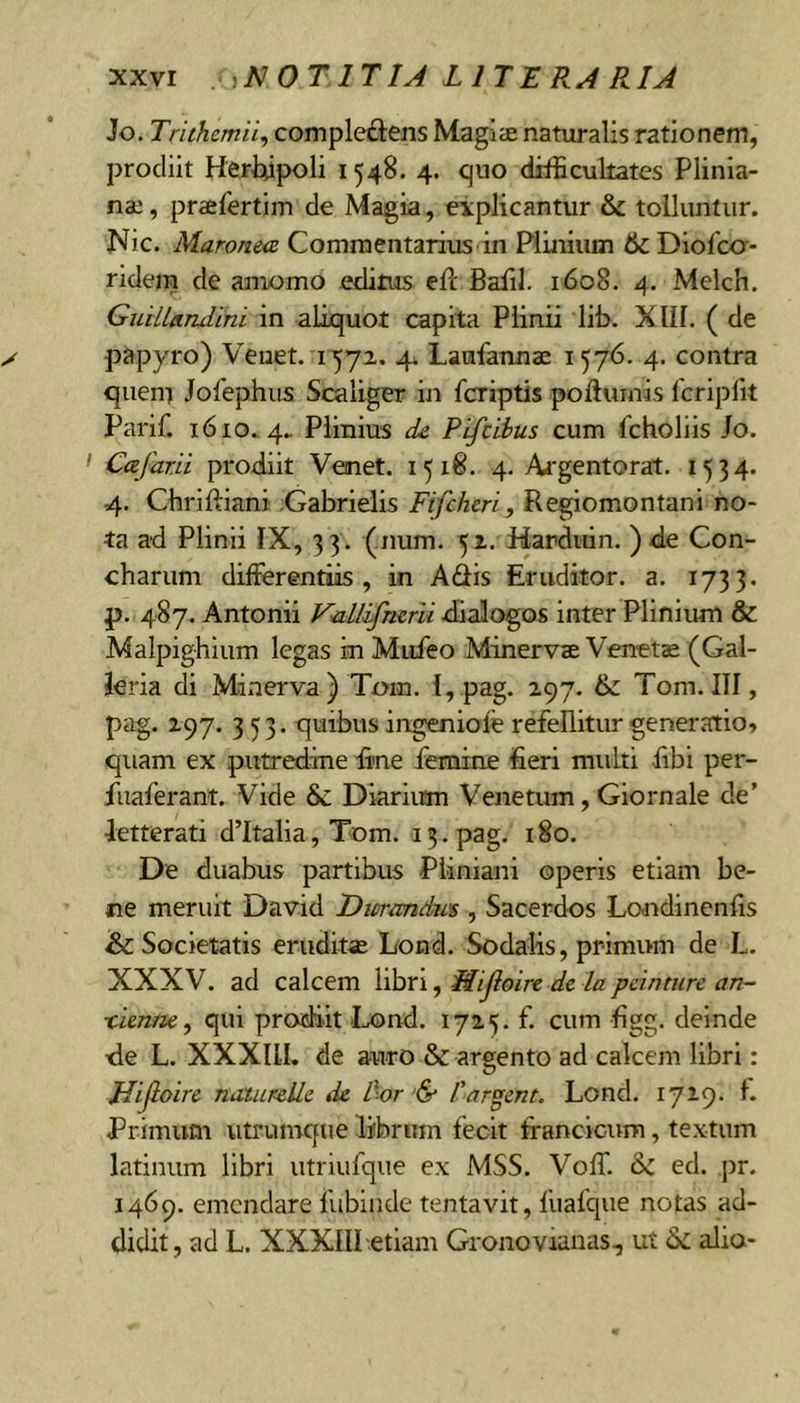 Jo. Trithemii, comple£tens Magiae naturalis rationem, prodiit Hertupoli 1548. 4. quo difficultates Plinia- nae , praefertim de Magia, eiplicantur &amp; tolluntur. Nic. Maronea Commentarius in Pimiiim 6l Diofcc- ridem dc amomo editus ell Balil. 1608. 4. Melch. GiuLlandini in aliquot capita Plinii lib. XlII. ( de papyro) Venet. i57z. 4^ Laufannae 1576. 4. contra quem Jofephiis Scaliger in fcriptis poftumis fcriplit Parif. 1610.4.. Plinius de. Pifcihus cum fcholiis Jo. Cafar.ii prodiit Venet. 1518. 4. Argentorat. 1534. 4. Chriftiani ;Gabrielis Fifcheri, Regiomontani no- ta ad Plinii IX, 33 . (num. 51. Harduin. ) de Con- charum differentiis, in Adis Eruditor, a. 1733. p. 4.87. Antonii Vedlifrurli dialogos inter Plinium &amp; Malpighium legas in Muieo Minervae Venetae (Gal- leria di Minerva) Tom. 1, pag. 297. &amp; Tom.III, pag. 297. 353. quibus ingeniofe refellitur generatio» quam ex putredine fine femine fieri multi fibi per- fuaferant. Vide &amp; Diarium Venetum, Giornale de’ letterati d’Italia, Tom. 13. pag. 180. De duabus partibus Pliniani operis etiam be- ne meruit David Dmandut, Sacerdos Lo-ndinenfis &amp; Societatis eruditae Lond. Sodalis, primum de L. XXXV. ad calcem libn, Mijloire de la pcinture an- xien/ie, qui prodiit I^nd. 1725. f. cum figg. deinde de L. XXXIII. de auro &amp; argento ad calcem libri: Hijloirc naiurcUe de l\or’&amp; Tardent. Lond. I72.9- L Primum utrumque librum fecit franclciOT, textum latinum libri utriufque ex MSS. VofT. ed. pr. 1469. emendare fubliide tentavit, fuafque notas ad- didit, ad L. XXXIII .etiam Gronovianas, ut dc alio-