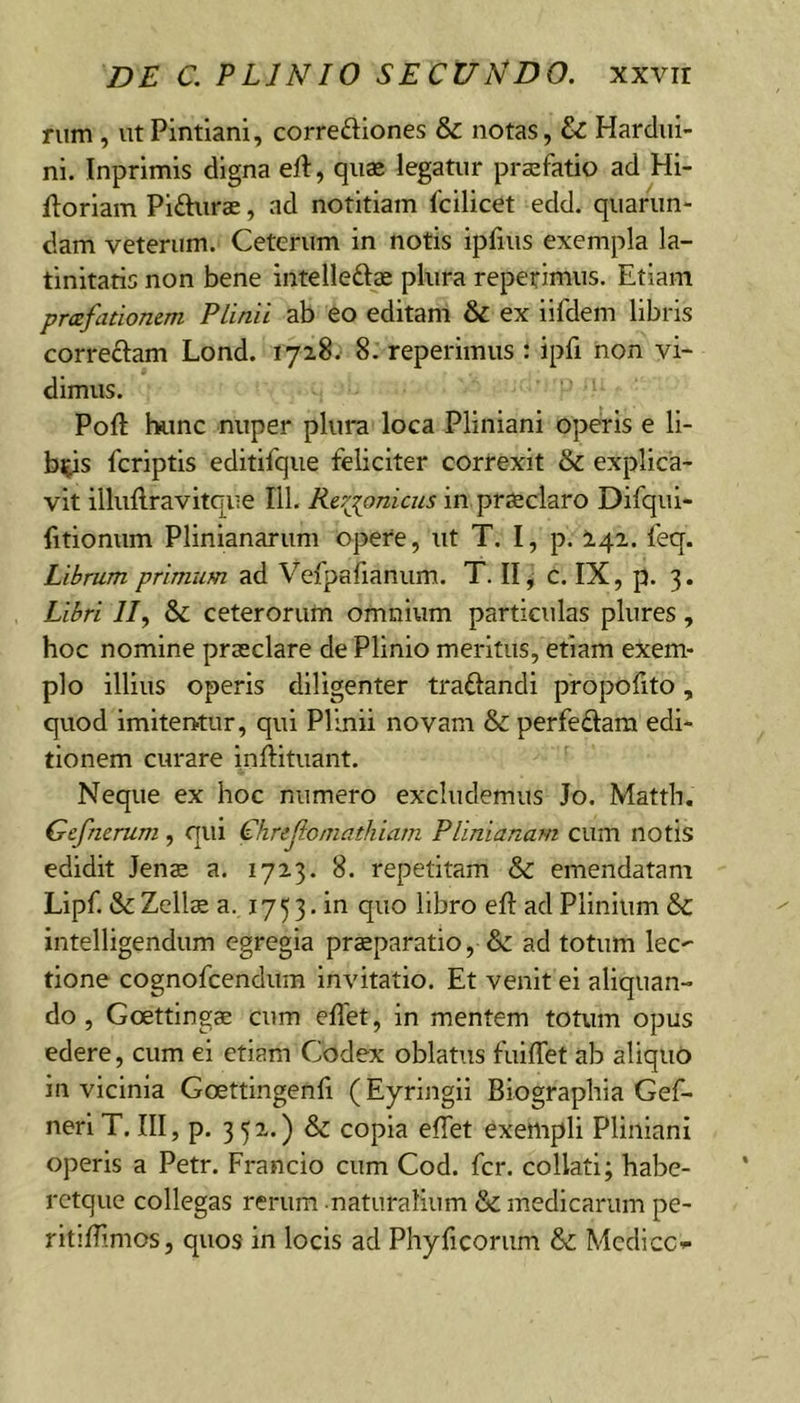 rum , ut Pintiani, corredlones &amp; notas, &amp; Hardiii- ni. Inprimis digna eJl, quas legatur prsefatio ad Hi- ilorlam Pifturae, ad notitiam Icilicet edd, quariin- dam veterum. Ceterum in notis ipfius exempla la- tinitatis non bene intelleftas plura repetimus. Etiam pmfationem Plinii ab eo editam &amp; ex iifdem libris correftam Lond. 1728.' 8. reperimus : ipfi non vi- dimus. Poft l».mc nuper plura loca Pliniani operis e li- bips fcriptis editifqiie feliciter correxit &amp; explica- vit illuftravitque IlL Re:'jonicus in praeclaro Difqui- fitionum Plinianarum opere, ut T. I, p. I42. feq. Librum primum ad Vefpafianum. T. II, c. IX, p. 3. Libri 11 y &amp; ceterorum omnium particulas plures, hoc nomine praeclare de Plinio meritus, etiam exem- plo illius operis diligenter traftandi propofito, quod imitentur, qui Plinii novam &amp; perfedam edi- tionem curare inftituant. Neque ex hoc numero excludemus Jo. Matth. Gcfnerum , qui Chrejlomathiatn Plinianam cum notis edidit Jens a. 1723. 8. repetitam &amp; emendatam Llpf. &amp; Zell^ a. 1753. in quo libro eft ad Plinium intelligendum egregia praeparatio, &amp; ad totum lec' tione cognofcendum Invitatio. Et venit ei aliquan- do , Goettlngae cum eflet, in mentem totum opus edere, cum ei etiam Codex oblatus fuilTet ab aliquo in vicinia Goettingenli (Eyringii Blographia Gef- nerl T. III, p. 352..) &amp; copia elTet exempli Pliniani operis a Petr. Francio cum Cod. fer. collati; habe- rctque collegas rerum naturalium &amp; medicarum pe- ritilTimos, quos in locis ad Phyficoriim &amp;: Medice*-
