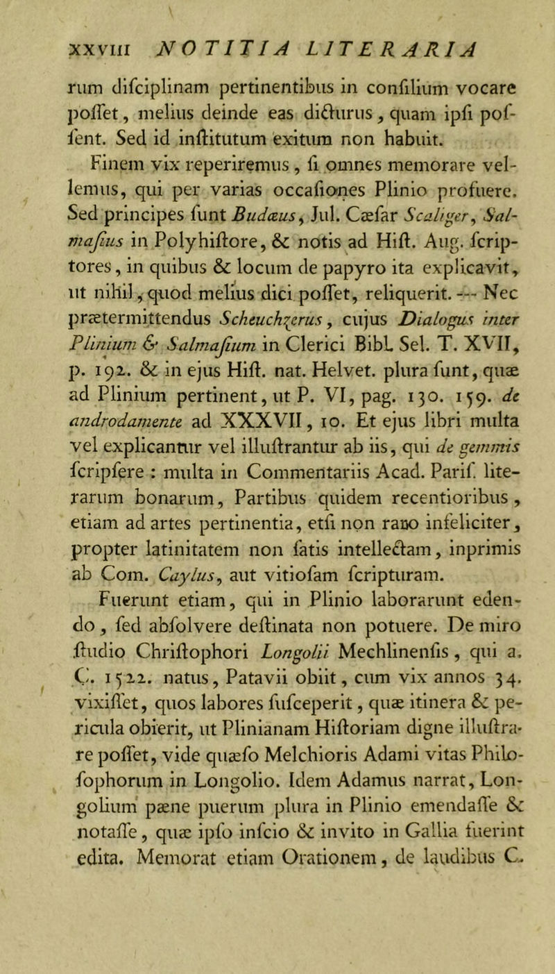 nim cJifciplinam pertinentibus in confilium vocare poffet, melius deinde eas didurus, quam ipfi pof- 1'ent. Sed id inftitutum exitum non habuit. Finem vix reperiremus , fi omnes memorare vel- lemus, qui per varias occafiones Plinio profuere. Sed principes funt Budaus^ Jul. Cjefar Scaliy;er^ Hal- mafius in Polyhiftore, &amp; notis ad Hift. Aug. fcrip- tores, in quibus &amp; locum de papyro ita explicavit, ut nihil,quod melius dici polfet, reliquerit.— Nec preetermittendus Scheuchi^rus, cujus Dialogus inter PLiniam &amp; Salmajinm in Clerici BibL Sei. T. XVII, p. 192. &amp; in ejus Hift. nat. Helvet. plura funt, quae ad Plinium pertinent, ut P. VI, pag. 130. 159. de androdamente ad XXXVII, 10. Et ejus libri multa vel explicantur vel illudrantiu' ab iis, qui de gemmis fcripfere : multa in Commentariis Acad. Parif lite- rarum bonarum, Partibus quidem recentioribus, etiam ad artes pertinentia, etfi non rarjo infeliciter, propter latinitatem non fatis intelle£Iam, inprimis ab Com. Caylus^ aut vitiofam feripturam. Fuerunt etiam, qui in Plinio laborarunt eden- do , fed abfolvere dellinata non potuere. De miro .ftudio Chrilfophori Longolii Mechlinenfis, qui a. Ci. 1522. natus, Patavii obiit, cum vix annos 34. vixiflet, quos labores fufeeperit, quaj itinera &amp;: pe- riada obierit, ut Plinianam Hiftoriam digne illuftra- re pofiet, vide qusefo Melchioris Adami vitas Philo- fophorum in Longolio. Idem Adamus narrat, Lon- golium pcene puerum plura in Plinio emendaffe &amp;: notade, qusc ipfo infeio &amp; invito in Gallia fuerint edita. Memorat etiam Orationem, de lavidibus C.