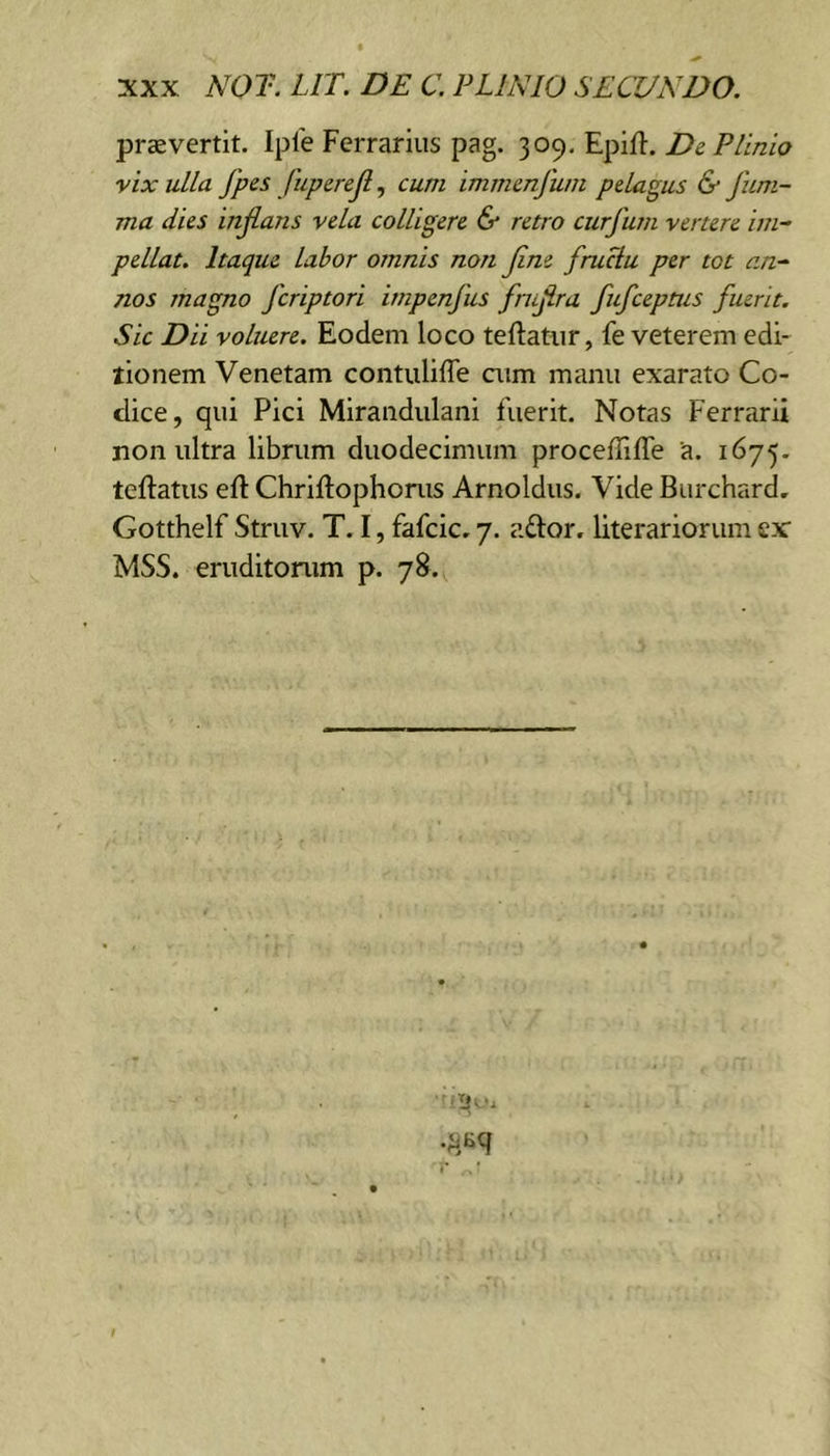 praevertit. Iple Ferrarius pag. 309. Epifi. Dc Plinio vix ulla fpes fupcrejl^ cum immcnfuni pelagus &amp; jum- ma dies injlans vela colligere &amp; retro curfum vertere im- pellat. Itaque labor omnis non jine fruciu per tot an- nos magno fcriptori impenfus fmjira fufceptus fuerit. Sic Dii voluere. Eodem loco teftatur, fe veterem edi- tionem Venetam contuliffe aim manu exarato Co- dice, qui Pici Mirandulani fuerit. Notas Ferrarii non ultra librum duodecimum proceffiffe a. 1675. teftatus eft Chriftophonis Arnoldus. Vide Burchard, Gotthelf Struv. T. I, fafcic. 7. aftor. literariorum ex MSS. eruditonim p. 78.