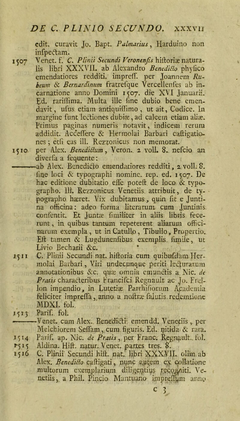 edit, curavit Jo. Bapt. Palmarius, Harduino non infpectam. 1507 Venet. f. C. Plinii Secundi Verontnjis hiftorix natura- lis libri XXXMl. ab Alexandro BenediElo phylico emendatiores redditi. imprefT. per Joannem Ru~ beum &. Bernardinum fratreique Vercellenlcs ab in- carnatione anno Domini 1507. die XVI Januarii. Ed. rarillima. Multa ille line dubio bene emen- davit, ulus etiam antiquillimo , ut ait, Codice. In margine funt lectiones dubite, ad calcem etiam alite, primus paginas numeris notavit, indicem rerum addidit. Accedere & Hermolai Barbari caftigatio- nes; etli eas ill. Rezxonicus non memorat. 1510 per Alex. Benedidum, Veron.. 2 voll. 8. nefcio an diverfa a fequente: ———ab Alex. Benedicto emendatiores redditi, 2 voll. 8. line loci typographi nomine, rep. ed. 1507. De hac editione dubitatio efle poteft de loco & typo^ grapho. 111. Rezzonicus Venetiis attribuit, de ty- pographo hsret. Vix dubitamus, quin fit e Junti- na officina: adeo forma literarum cum Juntinis Qonfentit. Et Juntie limiliter in aliis libris fece- runt , in quibus tantum repeterent aliarum offici- narum exempla, ut in Catullo, Tibullo, Propertio. Elt tamen «S: Lugdunenfibus exemplis, fimile, ut Livio Becharii &c. • 1:5 II C. Plinii Secundi nat. hiftoria cum quibufdam Her- molai Barbari, Viri undecunque periti lecturarum annotationibus ^c. qure omnia cmuncEis a Nic. de Priznr characEeribus Prancifci Regnault ac Jo. Frcl- Jon impendio, in Lutetiie P.arrhinorum Aqadcmia feliciter imprelTa, anno a noilna; faiutis redcmiione MDXI. fol., 1513 Parif. fol. ——Venet. cum Alex. Benedicti- emendd. Venetiis,. per Alelcbiorem Sellam, cum figuris. Ed. pidda- & rara. 1514 Parif. ap. Nic. de ,.per Franc. Regnqult. fol. fyiy Aldina. Hift. n^tur. Venet. partes tres. 8. 1516 C. Plinii Secundi hift. nat. libri XXXVII. olim ab Alex. Bencdido caftigati, nunc autem ex «illatione multorum exemplarium diligei;itius reqq^iti. Ve- nedis, a Phil. Pincio Mantuano imprefti^im anno