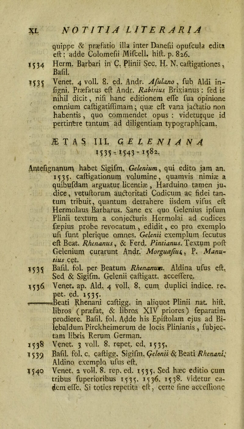 quippe & praefatio illa inter Danefu opufcula edita eft; adde Colomefii Mifcell. hili. p. 826. I« 34 Herm. Barbari in C. Plinii Sec. H. N. caftigationcs, Balil. 1535 Venet. 4 voll, 8. cd. Andr. Afuljjio ^ fub Aldi in- figni. Prafatus eft Andr. Rabirius. Brixianus: fed is nihil dicit, nifi hanc editionem efle fua opinione omnium caftigatiffimam; quee eft vana jacftatio non habentis, quo commendet opus : videturque id pertinere tanturri ad diligentiam typographicam. iETA^ III. Q E L E N 1 4 N 4 ?535--iSft3- ,Aptefignanuni habet Sigifn^, Gdmiumy qui edito jam an. 1535. caftigationuip volumine, quamvis nimiae a quibufdam arguatui; licentiae, Harduino tamen ju- diqe, vetuftorum auidoritati Codicum ac fidei tan- tuni tribuit, quantum detrahere iisdem vifus eft Hermolaus Barbarus. Sane ex quo Gelenius ipfum Plinii textum a conjecfturis Hermolai ad codices faepius probe revocatum, edidit, eo pro exemplo ufi funt plerique omnes. Gelenii exemplmu fecutus eft Beat. Rhenanus ^ & Ferd. Pintianus. Textum poft Gelenium curarunt Andr. Morgucejius,, P. Manu- tius cet. ?535 fol. per Beatum Rhenanuw-. Aldina ufus eft. Sed & Sigifm. Gelenii caftigatt. acceflere, 35361 Venet. ap. Aid, 4 yoll, 8, cum, duplici indice, re- Jet. ed. 1535. eati Rhenani caftigg. in aliquot Plinii nat hift. libros (praefat, & libros XIV priores) feparatim prodiere. Bafil. fol. Adde his Epiftolam ejus ad Bi- lebaldum Pirckheimerum de locis Plinianis, fubjec- tam libris Rerum German, Venet. 3 voll. 8. repet, ed, 1535. 3535, Bafil. fol. c, Qaftigg. Sigifm. 5? Beati Aldino exemplo ufus eft, 35^0 Venet. 2 voll. 8. rep. ed, 1535. Sed haec editio eum tribus fuperioribus 1535. i')36. 1538. videtur ea- dem effe. Si toties repetita eft, certe fine acccflionc