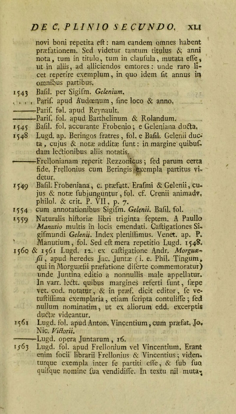 novi boni repetita eft: nam eandem omnes habent preeiationem. Sed videtur tantum titplus anni nota, tum in titulo, tum in claufula, mutata efle, ut in aliis, ad alliciendos emtores; unde raro li- cet reperire exemplum, in quo idem fit annus in omnibus partibus, 1543 Bafil. per Sigifm. GcUnium. . . . , Parif. apud AudcErjum, fme loco &amp; anno, -Parif. fol. apud Reynault. Parif, fol. apud Barthelinum &amp; Rolanduni. 1545 Bafil. fol. accurante Frobenio; e Geleuiana duifla, 1548 Lugd. ap. Beringos fratres , fol. e Bafil. Gelenii duc- ta , cujus &amp; notae addit® funt: in margine quibuC. dam lecflionibus aliis notatis. r--' Frellonianam reperit Rezzonicus; fed parum certa fide, Frellonius curri Beringis exempla partitus vi- detur. 1549 Bafil. Frobeniana, c. prxfatt. Erafmi &amp; Gelenii, cu- jus &amp; not® fubjunguntur , fol. cf. Crenii animadv, philol. &amp; erit. P. VII, p. 7. 1554 cum annotationibus Sigifm. Ge/^nii. Bafil. fol. 1559 Naturalis hiftori® libri triginta feptem. A Paullo Manutio multis in locis emendati. Caftigationes Si- gifmundi GelenU. Index pleniilimus. Venet. ap. P. ' Manutium, fol. Sed eftmera repetitio, Lugd. 154^. 1560 &amp; 1561 Lugd. 12. ex caftigatione Andr, Morguee^ Jii, apud heredes Jac. Junt® (i. e. Phil. Tingum, qui in AIorgu®fii pr®fatione diferte commemoratur) unde Juntina editio a nonnullis male appellatur. In varr. lecftt. quibus margines referti funt, f®pe vet. cod. nptatur, &amp; in pr®f. dicit editor, fe ve- tuftillima exemplaria, etiam feripta contuliffe; fed nullum nominatim, ut ex aliorum edd. excerptis du(fl® videantur. 1561 Lugd. fol. apud Anton. Vincentium, cum pr®fat, Jo, Nic. Fidorii. Lugd. opera Juntarum , 16. 1/63 Lugd. fol. apud Frellonium vel Vincentium. Erant enim focii librarii Frellonius &amp; Vincentius; viden- turque exempla inter fe partiti elfe, &amp; fub fuo quifque nomine fua vendidilTe. In textu nil muta-