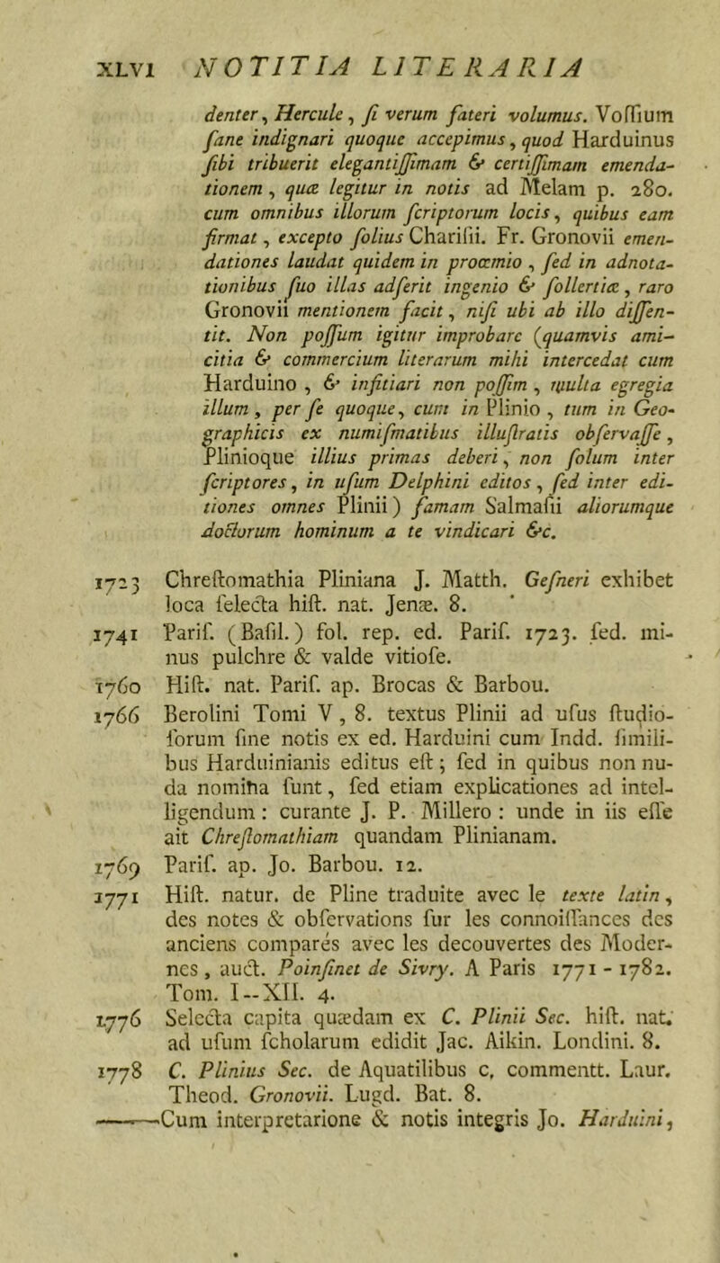 denttr ^ Hercule ^ fi verum fateri volumus. VorTiuin fane indignari quoque accepimus ^ quod Harduinus fihi tribuerit elegantijfimam & certijfimam emenda- tionem , qua legitur in notis ad Melam p. 280. cum omnibus illorum fcriptorum locis quibus eam firmat., excepto Chariln. Fr. Gronovii emen- dationes laudat quidem in proccmio , fed in adnota- tionibus fuo illas adferit ingenio & follertiec , raro Gronovii mentionem facit, nifi ubi ab illo dijfen- tit. Non pojfum igitur improbare (jquamvis ami- citia 6’ commercium Uterarum mihi intercedat cum Harduino , 6’ infitiari non poffim , nmlta egregia illum, per fe quoque., cum in Plinio , tum in Geo- graphicis ex numifmatihus illuflratis obfervajfe, Plinioque illius primas deberi, non folum inter feriptores, in ufum Delphini editos, fed inter edi- tiones omnes Plinii) famam Salmafii aliorumque dociorum hominum a te vindicari &c. 1723 Chreftomathia Pliniana J. Matth. Gefneri exhibet loca felecta hift. nat. Jenae. 8. 1741 Parii'. (Bafil.) fol. rep. ed. Parif. 1723. fed. mi- nus pulchre & valde vitiofe. 1760 Hift. nat. Parif. ap. Brocas & Barbou. 1766 Berolini Tomi V, 8. textus Plinii ad ufus ftudio- forum fine notis ex ed. Harduini cum Indd. iimili- bus Harduinianis editus eft; fed in quibus non nu- da nomiha funt, fed etiam explicationes ad intcl- ligendum: curante J. P. Millero : unde in iis elTe ait Chrefiornathiam quandam Plinianam. 1769 Parif. ap. Jo. Barbou. 12. 3771 Hift. natur, de Pline traduite avec le texte latin., des notes & obfervations fur les connoilfanccs des anciens compares avec les decouvertes des Moder- nos , auct. Poinfinet de Sivry. A Paris 1771 - 1782. Tom. I —XII. 4- 1776 Selecta capita queedam ex C. Plinii Sec. hift. nat. ad ufum fcholarum edidit Jac. Aikin. Londini. 8. 1778 C. Plinius Sec. de Aquatilibus c, commentt. Laur. Theod. Gronovii. Lugd. Bat. 8. —-—'Cum interpretarione & notis integris Jo. Harduini