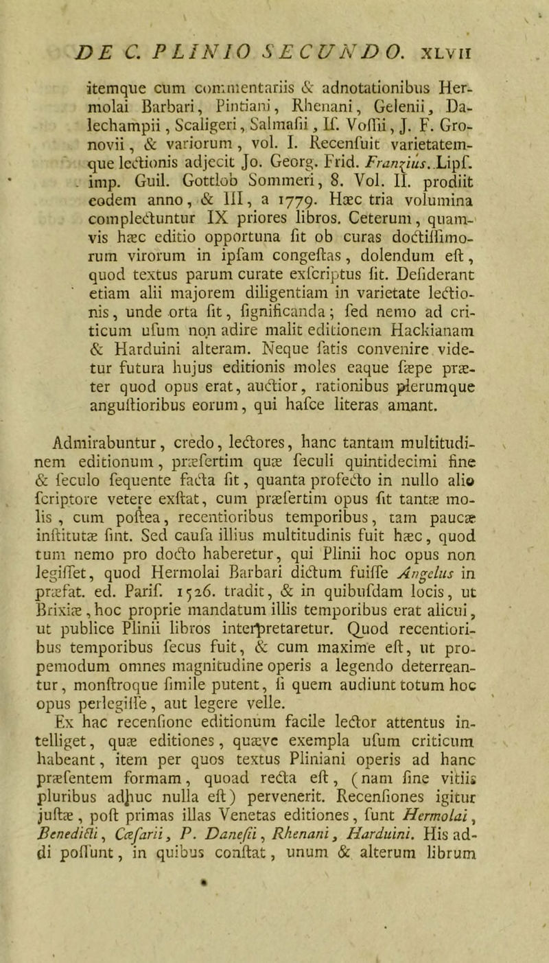 itemque cum commentariis &amp; adnotationibiis Her- molai Barbari, Pintiani, Rhenani, Gelenii, Da- lechampii, Scaligeri, Salmafii, II'. VolTii, J. F. Gro- novii, &amp; variorum, vol. I. Recenfuit varietatem- que IccUonis adjecit Jo. Georg. Frid. /'w/2^i«j..Lipf. . imp. Guil. Gottlob Sommeri, 8. Vol. II. prodiit eodem anno, &amp; III, a 1779. Haec tria volumina compleduntur IX priores libros. Ceterum, quam- vis hsc editio opportuna fit ob curas dodilfimo- rum virorum in ipfam congeftas, dolendum eft, quod textus parum curate exferiptus Iit. Defiderant etiam alii majorem diligentiam in varietate ledio- nis, unde orta fit, fignificanda; fed nemo ad cri- ticum ufum non adire malit editionem Hackianam &amp; Harduini alteram. Neque fatis convenire vide- tur futura hujus editionis moles eaque fiepe pra:- ter quod opus erat, aucHor, rationibus plerumque angullioribus eorum, qui hafce literas amant. Admirabuntur, credo, ledores, hanc tantam multitudi- nem editionum, pnefertim quas feculi quintidecimi fine &amp; feculo fequente fada fit, quanta profedo in nullo alio feriptore vetere exftat, cum praefertim opus fit tantae mo- lis , cum poftea, recentioribus temporibus, tam paucae inftitutae fint. Sed caufa illius multitudinis fuit h.aec, quod tum nemo pro dodo haberetur, qui Plinii hoc opus non legiffet, quod Hermolai Barbari didum fuiffe Angelus in prasfat. ed. Parif. 1526. tradit, &amp; in quibufdam locis, ut Brixiie , hoc proprie mandatum illis temporibus erat alicui, ut publice Plinii libros interpretaretur. Quod recentiori- bus temporibus fecus fuit, &amp; cum maxime eft, ut pro- pemodum omnes magnitudine operis a legendo deterrean- tur, monftroque fimile putent, fi quem audiunt totum hoc opus perlegiife, aut legere velle. Ex hac recenfionc editionum facile ledor attentus in- telliget, quae editiones, quasvc exempla ufum criticum habeant, item per quos textus Pliniani operis ad hanc prsfentem formam, quoad reda eft, (nam fine vitii* pluribus ad]iuc nulla eft) pervenerit. Recenfiones igitur juftre, poft primas illas Venetas editiones, funt Hermolai^ BenediRi, Cafarii, P. Danefii, Rhenani, Harduini. His ad- di poliunt, in quibus conftat, unum &amp; alterum librum