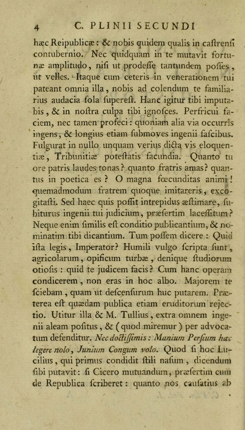 haec Reipublicae: &amp; nobis quidem qualis in caRrenli contubernio. Nec quidquam in te mutavit fortu- nae amplitudo, nifi ut prodefTe tantundem poffes , ut velles. ■ Itaque cum ceteris in venerationem tui pateant omnia illa, nobis ad colendum te familia- rius audacia fola fuperefl. Hanc igitur tibi imputa- bis , &amp; in noftra culpa tibi ignofces. Perfricui fa- ciem, nec tamen profeci: quoniam alia via occurris ingens, longius etiam fubmoves ingenii fafcibus. Fulgurat in nullo unquam verius di£Ia vis eloquen- tice, Tribunitiae poteflatis facundia. Quanto tu ore patris laudes tonas? quanto fratris amas? quan- tus in poetica es ? O magna foecunditas animi! quemadmodum fratrem quoque imitareris, exco- gitafti. Sed haec quis poffit intrepidus aeflimare, fu- biturus ingenii tui judicium, praefertim laceffitum ? Neque enim fimilis efl: conditio publicantium, &amp; no- minatim tibi dicantium. Tum poffem dicere : Quid iRa legis, Imperator? Humili vulgo fcripta funt, agricolarum, opificum turbae , denique Rudiorum otiofis : quid te judicem facis ? Cum hanc operam condicerem , non eras in hoc albo. Majorem te fciebam , quam ut defcenfurum huc putarem. Prae- terea efi: quaedam publica etiam eruditorum rejec- tio. Utitur illa &amp; M. Tullius , extra omnem inge- nii aleam pofitus , &amp; ( quod miremur ) per advoca- tum defenditiu*. Nec doBiffimis: Manium Perjium hecc legere nolo, Junium Congum volo. Quod fi hoc Lu- cilius , qui primus condidit ftili nafum , dicendum fibi putavit: fi Cicero mutuandum, praefertim cum de Republica feriberet: cpianto nos caufatius ab