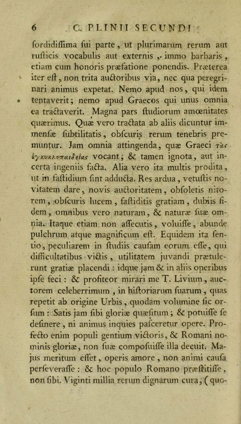 forclidiffima fui parte , ut plurimarum rerum aut rufticis vocabulis aut externis ,• immo barbaris , etiam cum honoris praefatione ponendis. Praeterea iter ell, non trita auftoribus via, nec qua peregri- nari animus expetat. Nemo apud nos, qui idem • tentaverit; nemo apud Graecos qui unus omnia ea traftaverit. Magna pars fludiorum amoenitates quaerimus. Quae vero traftata ab aliis dicuntur im- menfae fubtilitatis, obfcuris rerum tenebris pre- muntur. Jam omnia attingenda, quae Graeci rctr iyKVKho'7raiS'etAf vocant; &amp;: tamen ignota, aut in- certa ingeniis fafta, Alia vero ita multis prodita, ut in faftidium fmt adduda. Res ardua, vetuftis no- vitatem dare, novis aueforitatem, obfoletis nito- rem , obfcuris lucem, faftiditls gratiam, dubiis fi- dem , omnibus vero naturam, &amp; naturae fuae om- nia. Itaque etiam non aflecutis, voluifie, abunde pulchrum atque magnificum eft. Equidem ita fen- tlo, peculiarem in ftudiis caufam eorum efie, qui difficultatibus vialis , utilitatem juvandi praetule- runt gratiae placendi: idque jam &amp; in aliis operibus ipfe feci: &amp; profiteor mirari me T. Livium, auc- torem celeberrimum , in hiftoriarum fuarum , quas repetit ab origine Urbis, quodam voliunine fic or- fum : Satis jam fibi gloriae quaefitum; &amp; potuifie fe definere , ni animus inquies pafceretur opere. Pro- fecto enim populi gentium viftoris, &amp; Romani no- minis gloriae, non fiiae compofuifle illa decuit. Ma- jus meritum eflet, operis amore , non animi caufa perfeverafie : &amp; hoc populo Romano praefiitifie, non fibi. Viginti millia rerum dignariun cura, ( quo-