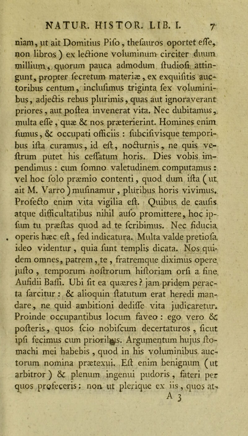 niam, ut ait Domitius Pifo, thefauros oportet e/Te, ijon libros ) ex leftione vokuninum- circiter duuin milliutn,^ q\iorum pauca admodum, ftudiofi attin- gunt, propter fecretum materiae , ex exquifitis auc- toribus centum, inclufimus triginta fex volumini- bus , adjeftis rebus plurimis, quas aut ignoraverant priores, aut poftea invenerat vita. Nec dubitamus,, multa effe , quae & nos praeterierint. Homines enim fiunus, SfZ occupati officiis : fubcilivisqiie tempori- bus illa curamus, id eft, nofturnis , ne quis ve- flrum putet his ceffiatum horis. Dies vobis im- pendimus : cum fomno valetudinem, computamus : vel hoc folo praemio contenti, quod dum illa ( ut ait M. Varro )mufinamur, pluribus horis vivimus, Profefto enim vita vigilia ell. Quibus de caufis atque difficultatibus nihil aufo promittere, hoc ip- fum tu praellas quod ad te fcribimus. Nec fiducia, . operis haec ell, fed indicatura. Multa valde pretiofa ideo videntur , quia funt templis dicata. Nos qui- dem omnes, patrem, te , fratremque diximus opere jullo , temporum hollrorum hilloriam orfi a fine, Aufidii Baffi. Ubi fit ea qu$res ? jam pridem perac- ta farcitur; & alioquin llatutum erat heredi man- dare, ne quid ambitioni dedilTe vita judicaretur. Proinde occupantibus locum laveo: ego vero Sc polleris, quos fcio nobifcum decertaturos , ficut ipfi fecimus cum prioril^. Argumentum hujus llo- machi mei habebis , quod in his voluminibus auc- torum nomina praetexui. Eli enim benignum (ut arbitror ) & plenum ingenui pudoris, fateri per quos profeceris: non ut pleriquc ex iis, quos at-